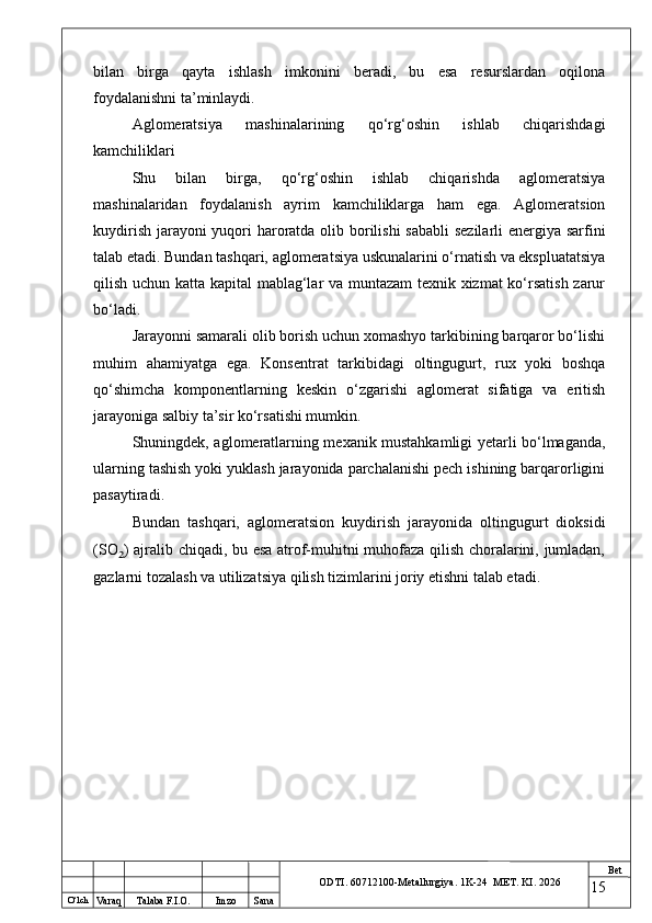 O ‘lch
Va raq Talaba F.I.O. Imzo Sana Bet
ODTI. 60712100-Metallurgiya. 1K-24  МET.  KI . 2026bilan   birga   qayta   ishlash   imkonini   beradi,   bu   esa   resurslardan   oqilona
foydalanishni ta’minlaydi.
Aglomeratsiya   mashinalarining   qo‘rg‘oshin   ishlab   chiqarishdagi
kamchiliklari
Shu   bilan   birga,   qo‘rg‘oshin   ishlab   chiqarishda   aglomeratsiya
mashinalaridan   foydalanish   ayrim   kamchiliklarga   ham   ega.   Aglomeratsion
kuydirish jarayoni  yuqori haroratda olib borilishi  sababli  sezilarli  energiya sarfini
talab etadi. Bundan tashqari, aglomeratsiya uskunalarini o‘rnatish va ekspluatatsiya
qilish uchun katta kapital mablag‘lar va muntazam texnik xizmat ko‘rsatish zarur
bo‘ladi.
Jarayonni samarali olib borish uchun xomashyo tarkibining barqaror bo‘lishi
muhim   ahamiyatga   ega.   Konsentrat   tarkibidagi   oltingugurt,   rux   yoki   boshqa
qo‘shimcha   komponentlarning   keskin   o‘zgarishi   aglomerat   sifatiga   va   eritish
jarayoniga salbiy ta’sir ko‘rsatishi mumkin. 
Shuningdek, aglomeratlarning mexanik mustahkamligi yetarli bo‘lmaganda,
ularning tashish yoki yuklash jarayonida parchalanishi pech ishining barqarorligini
pasaytiradi.
Bundan   tashqari,   aglomeratsion   kuydirish   jarayonida   oltingugurt   dioksidi
(SO ₂ ) ajralib chiqadi, bu esa atrof-muhitni muhofaza qilish choralarini, jumladan,
gazlarni tozalash va utilizatsiya qilish tizimlarini joriy etishni talab etadi.
15 