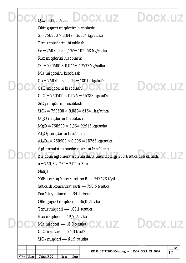 O ‘lch
Va raq Talaba F.I.O. Imzo Sana Bet
ODTI. 60712100-Metallurgiya. 1K-24  МET.  KI . 2026Q
soat  = 34,1 t/soat
Oltingugurt miqdorini hisoblash:
S = 750500 × 0,048= 36024 kg/sutka
Temir miqdorini hisoblash:
Fe = 750500 × 0,136= 102068 kg/sutka
Rux miqdorini hisoblash:
Zn = 750500 × 0,066= 49533 kg/sutka
Mis miqdorini hisoblash:
Cu = 750500 × 0,024 = 18012 kg/sutka
CaO miqdorini hisoblash:
CaO = 750500 × 0,075 = 56288 kg/sutka
SiO  miqdorini hisoblash:₂
SiO  = 750500 × 0,082= 61541 kg/sutka
₂
MgO miqdorini hisoblash:
MgO = 750500 × 0,03= 22515 kg/sutka
Al O  miqdorini hisoblash:
₂ ₃
Al O  = 750500 × 0,025 = 18763 kg/sutka
₂ ₃
Aglomeratsion mashina sonini hisoblash:
Bir dona aglomeratsion mashina unumdorligi 250 t/sutka deb olinadi.
n = 750,5 ÷ 250= 3,00 ≈ 3 ta
Natija:
Yillik quruq konsentrat sarfi — 247678 t/yil
Sutkalik konsentrat sarfi — 750,5 t/sutka
Soatlik yuklama — 34,1 t/soat
Oltingugurt miqdori — 36,0 t/sutka
Temir miqdori — 102,1 t/sutka
Rux miqdori — 49,5 t/sutka
Mis miqdori — 18,0 t/sutka
CaO miqdori — 56,3 t/sutka
SiO  miqdori — 61,5 t/sutka
₂
17 