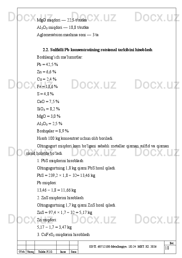O ‘lch
Va raq Talaba F.I.O. Imzo Sana Bet
ODTI. 60712100-Metallurgiya. 1K-24  МET.  KI . 2026MgO miqdori — 22,5 t/sutka
Al O  miqdori — 18,8 t/sutka₂ ₃
Aglomeratsion mashina soni — 3 ta
2.2. Sulfidli Pb konsentratining ratsional tarkibini hisoblash
Boshlang‘ich ma’lumotlar:
Pb = 42,5 %
Zn = 6,6 %
Cu = 2,4 %
Fe = 13,6 %
S = 4,8 %
CaO = 7,5 %
SiO  = 8,2 %
₂
MgO = 3,0 %
Al O  = 2,5 %
₂ ₃
Boshqalar = 8,9 %
Hisob 100 kg konsentrat uchun olib boriladi.
Oltingugurt miqdori kam bo‘lgani sababli metallar qisman sulfid va qisman
oksid holatda bo‘ladi.
1. PbS miqdorini hisoblash
Oltingugurtning 1,8 kg qismi PbS hosil qiladi.
PbS = 239,2 × 1,8 ÷ 32= 13,46 kg
Pb miqdori:
13,46 − 1,8 = 11,66 kg
2. ZnS miqdorini hisoblash
Oltingugurtning 1,7 kg qismi ZnS hosil qiladi.
ZnS = 97,4 × 1,7 ÷ 32 = 5,17 kg
Zn miqdori:
5,17 − 1,7 = 3,47 kg
3. CuFeS  miqdorini hisoblash	
₂
18 
