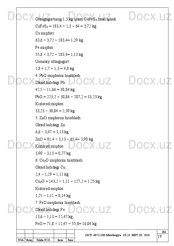 O ‘lch
Va raq Talaba F.I.O. Imzo Sana Bet
ODTI. 60712100-Metallurgiya. 1K-24  МET.  KI . 2026Oltingugurtning 1,3 kg qismi CuFeS  hosil qiladi.₂
CuFeS  = 183,4 × 1,3 ÷ 64 = 3,72 kg	
₂
Cu miqdori:
63,6 × 3,72 ÷ 183,4= 1,29 kg
Fe miqdori:
55,8 × 3,72 ÷ 183,4= 1,13 kg
Umumiy oltingugurt:
1,8 + 1,7 + 1,3 = 4,8 kg
4. PbO miqdorini hisoblash
Oksid holidagi Pb:
42,5 − 11,66 = 30,84 kg
PbO = 223,2 × 30,84 ÷ 207,2 = 33,23 kg
Kislorod miqdori:
33,23 − 30,84 = 2,39 kg
5. ZnO miqdorini hisoblash
Oksid holidagi Zn:
6,6 − 3,47 = 3,13 kg
ZnO = 81,4 × 3,13 ÷ 65,4= 3,90 kg
Kislorod miqdori:
3,90 − 3,13 = 0,77 kg
6. Cu O miqdorini hisoblash
₂
Oksid holidagi Cu:
2,4 − 1,29 = 1,11 kg
Cu O = 143,2 × 1,11 ÷ 127,2 = 1,25 kg	
₂
Kislorod miqdori:
1,25 − 1,11 = 0,14 kg
7. FeO miqdorini hisoblash
Oksid holidagi Fe:
13,6 − 1,13 = 12,47 kg
FeO = 71,8 × 12,47 ÷ 55,8= 16,04 kg
19 