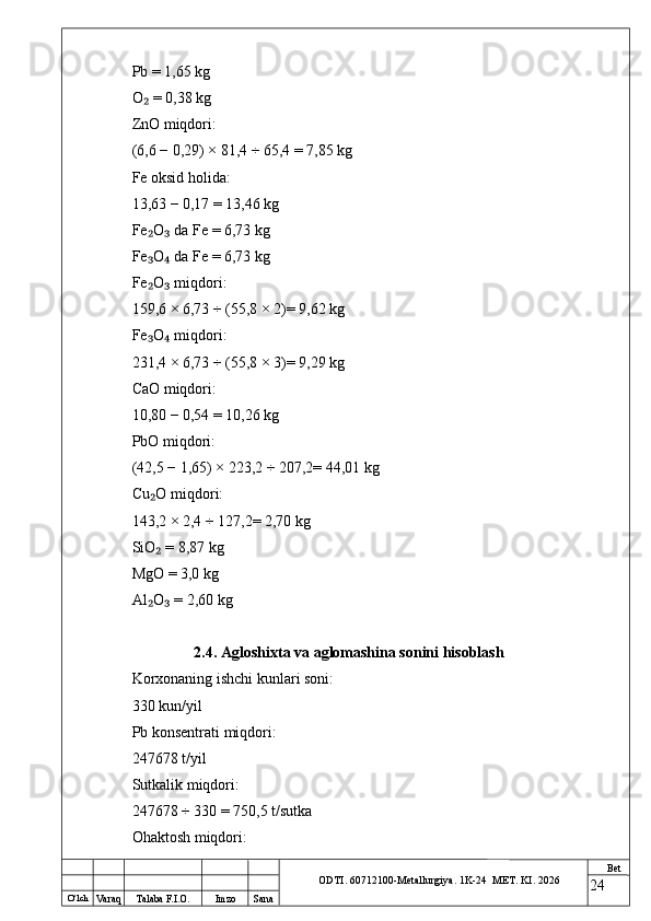 O ‘lch
Va raq Talaba F.I.O. Imzo Sana Bet
ODTI. 60712100-Metallurgiya. 1K-24  МET.  KI . 2026Pb = 1,65 kg
O  = 0,38 kg₂
ZnO miqdori:
(6,6 − 0,29) × 81,4 ÷ 65,4 = 7,85 kg
Fe oksid holida:
13,63 − 0,17 = 13,46 kg
Fe O  da Fe = 6,73 kg
₂ ₃
Fe O  da Fe = 6,73 kg
₃ ₄
Fe O  miqdori:
₂ ₃
159,6 × 6,73 ÷ (55,8 × 2)= 9,62 kg
Fe O  miqdori:
₃ ₄
231,4 × 6,73 ÷ (55,8 × 3)= 9,29 kg
CaO miqdori:
10,80 − 0,54 = 10,26 kg
PbO miqdori:
(42,5 − 1,65) × 223,2 ÷ 207,2= 44,01 kg
Cu O miqdori:
₂
143,2 × 2,4 ÷ 127,2= 2,70 kg
SiO  = 8,87 kg
₂
MgO = 3,0 kg
Al O  = 2,60 kg
₂ ₃
2.4. Agloshixta va aglomashina sonini hisoblash
Korxonaning ishchi kunlari soni:
330 kun/yil
Pb konsentrati miqdori:
247678 t/yil
Sutkalik miqdori:
247678 ÷ 330 = 750,5 t/sutka
Ohaktosh miqdori:
24 