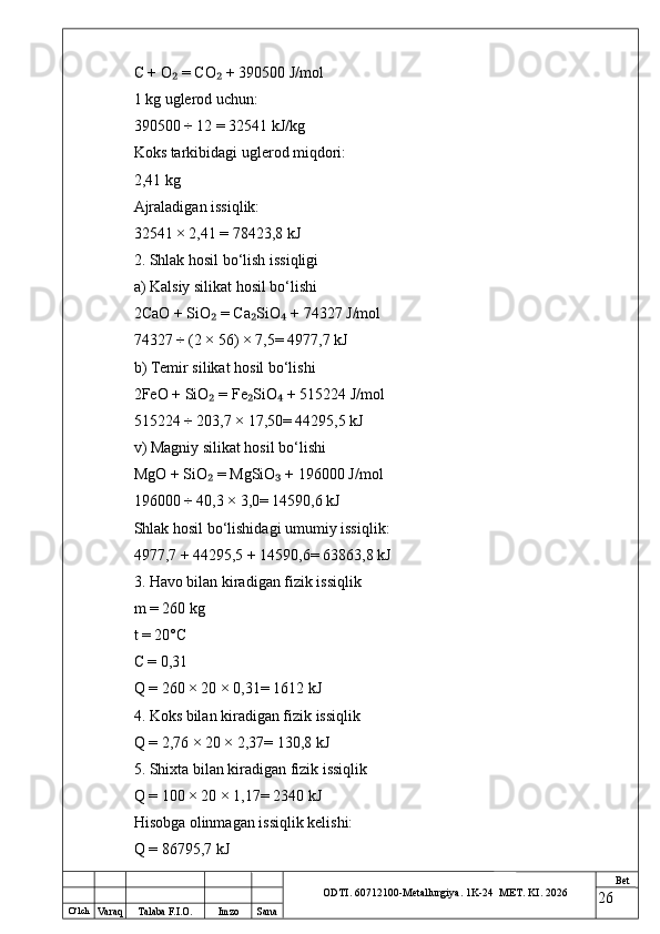 O ‘lch
Va raq Talaba F.I.O. Imzo Sana Bet
ODTI. 60712100-Metallurgiya. 1K-24  МET.  KI . 2026C + O  = CO  + 390500 J/mol₂ ₂
1 kg uglerod uchun:
390500 ÷ 12 = 32541 kJ/kg
Koks tarkibidagi uglerod miqdori:
2,41 kg
Ajraladigan issiqlik:
32541 × 2,41 = 78423,8 kJ
2. Shlak hosil bo‘lish issiqligi
a) Kalsiy silikat hosil bo‘lishi
2CaO + SiO  = Ca SiO  + 74327 J/mol	
₂ ₂ ₄
74327 ÷ (2 × 56) × 7,5= 4977,7 kJ
b) Temir silikat hosil bo‘lishi
2FeO + SiO  = Fe SiO  + 515224 J/mol
₂ ₂ ₄
515224 ÷ 203,7 × 17,50= 44295,5 kJ
v) Magniy silikat hosil bo‘lishi
MgO + SiO  = MgSiO  + 196000 J/mol
₂ ₃
196000 ÷ 40,3 × 3,0= 14590,6 kJ
Shlak hosil bo‘lishidagi umumiy issiqlik:
4977,7 + 44295,5 + 14590,6= 63863,8 kJ
3. Havo bilan kiradigan fizik issiqlik
m = 260 kg
t = 20°C
C = 0,31
Q = 260 × 20 × 0,31= 1612 kJ
4. Koks bilan kiradigan fizik issiqlik
Q = 2,76 × 20 × 2,37= 130,8 kJ
5. Shixta bilan kiradigan fizik issiqlik
Q = 100 × 20 × 1,17= 2340 kJ
Hisobga olinmagan issiqlik kelishi:
Q = 86795,7 kJ
26 