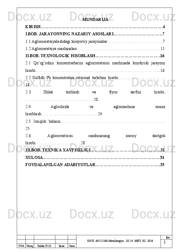 O ‘lch
Va raq Talaba F.I.O. Imzo Sana Bet
ODTI. 60712100-Metallurgiya. 1K-24  МET.  KI . 2026MUNDARIJA
KIRISH…………………………………………………………………………….4
I.BOB.   JARAYONNING NAZARIY ASOSLARI……………………………...7
1.1 Aglomeratsiyalashdagi kimyoviy jarayonalar………………………………….7
1.2 Aglomeratsiya mashinalari……………………………………………………11
II.BOB. TEXNOLOGIK HISOBLASH………………………………………..16
2.1   Qo’rg’oshin   konsentratlarini   aglomeratsion   mashinada   kuydirish   jarayoni
hisobi……………………………………………………………………………...16
2.2   Sulfidli   Pb   konsentratini   ratsional   tarkibini   hisobi.……………………………
18
2.3   Shlak   tashlash   va   flyus   sarfini   hisobi .
………………………………………….20
2.4   Agloshixta   va   aglomashina   sonini
hisoblash…………………………………..24
2.5   Issiqlik   balansi…………………………………………………………………
25
2.6.   Aglomeratsion   mashinaning   asosiy   dastgoh
hisobi…………………………...28
III.BOB.   TEXNIKA XAVFSIZLIGI…………………………………………...31
XULOSA…………………………………………………………………………34
FOYDALANILGAN ADABIYOTLAR………………………………………..35
3 