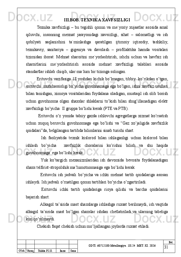 O ‘lch
Va raq Talaba F.I.O. Imzo Sana Bet
ODTI. 60712100-Metallurgiya. 1K-24  МET.  KI . 2026III.BOB. TEXNIKA XAVFSIZLIGI
Texnika xavfsizligi  – bu tegishli  qonun va me`yoriy xujaatlar  asosida  amal
qiluvchi,   insonning   mexnat   jarayonidagi   xavsizligi,   sihat   –   salomatligi   va   ish
qobilyati   saqlanishini   ta`minlashga   qaratilgan   ijtimoiy   iqtisodiy,   tashkiliy,
texnikaviy,   sanitariya   –   gigeniya   va   davolash   –   profilaktika   hamda   vositalari
tizimidan   iborat.   Mehnat   sharoitini   me`yorlashtirish,   ishchi   uchun   va   havfsiz   ish
sharoitlarini   me`yorlashtirish   asosida   mehnat   xavfsizligi   talablari   asosida
standartlar ishlab chiqib, ular ma`lum bir tizimga solingan.
Erituvchi vazifasiga 18 yoshdan kichik bo’lmagan, tibbiy  ko’rikdan o’tgan,
erituvchi  mutahassisligi bo’yicha guvohnamaga ega bo’lgan, ishni xavfsiz usullari
bilan tanishgan, ximoya vositalaridan foydalana oladigan, mustaqil ish olib borish
uchun   guvohnoma   olgan   shaxslar   shlaklarni   to’kish   bilan   shug’illanadigan   elektr
xavfsizligi bo’yicha  II gruppa bo’lishi kerak (PTE va PTB).
  Erituvchi   o’z   yonida   tabiiy  gazda   ishlovchi   agregatlarga  xizmat   ko’rsatish
uchun   xuquq   beruvchi   guvohnomaga   ega   bo’lishi   va   “Gaz   xo’jaligida   xavfsizlik
qoidalari”da, belgilangan tartibda bilimlarini sinab turishi shart.
  Ish   faoliyatida   texnik   kislorod   bilan   ishlaganligi   uchun   kislorod   bilan
ishlash   bo’yicha     xavfsizlik   choralarini   ko’rishni   bilish   va   shu   haqida
guvohnomaga  ega bo’lishi kerak.
  Yuk   ko’targich   mexanizmlaridan   ish   davomida   bevosita   foydalanadigan
shaxs telfirist-stropolshik ma’lumotnomasiga ega bo’lishi kerak.
  Erituvchi   ish   jadvali   bo’yicha   va   ichki   mehnat   tartib   qoidalariga   asosan
ishlaydi. Ish jadvali o’rnatilgan qonun tartiblari bo’yicha o’zgartiriladi.
  Erituvchi   ichki   tartib   qoidalariga   rioya   qilishi   va   barcha   qoidalarini
bajarish shart.
  Alkagol ta’sirida mast shaxslarga ishlashga ruxsat berilmaydi, ish vaqtida
alkagol   ta’sirida   mast   bo’lgan   shaxslar   ishdan   chetlatiriladi,va   ularning   tabeliga
kun qo’yilmaydi.
Chekish faqat chekish uchun mo’ljallangan joylarda ruxsat etiladi.
31 