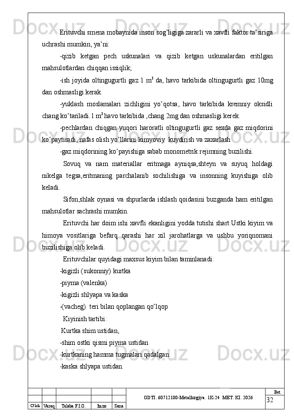 O ‘lch
Va raq Talaba F.I.O. Imzo Sana Bet
ODTI. 60712100-Metallurgiya. 1K-24  МET.  KI . 2026Erituvchi smena mobaynida inson sog’ligiga zararli va xavfli faktor ta’siriga
uchrashi mumkin, ya’ni:
-qizib   ketgan   pech   uskunalari   va   qizib   ketgan   uskunalardan   eritilgan
mahsulotlardan chiqqan issiqlik;
-ish joyida oltingugurtli gaz 1 m 3  
da, havo tarkibida oltingugurtli gaz 10mg
dan oshmasligi kerak.
-yuklash   moslamalari   zichligini   yo’qotsa,   havo   tarkibida   kremniy   oksidli
chang ko’tariladi.1 m 3 
havo tarkibida ,chang 2mg dan oshmasligi kerek.
-pechlardan   chiqgan   yuqori   haroratli   oltingugurtli   gaz   sexda   gaz   miqdorini
ko’paytiradi, nafas olish yo’llarini kimyoviy  kuydirish va zaxarlash
-gaz miqdorining ko’payishiga sabab monometrik rejimning buzilishi.
Sovuq   va   nam   materiallar   eritmaga   ayniqsa,shteyn   va   suyuq   holdagi
nikelga   tegsa,eritmaning   parchalanib   sochilishiga   va   insonning   kuyishiga   olib
keladi.
Sifon,shlak oynasi  va shpurlarda ishlash qoidasini buzganda ham eritilgan
mahsulotlar sachrashi mumkin.
Erituvchi har doim ishi xavfli ekanligini yodda tutishi shart.Ustki kiyim va
himoya   vositlariga   befarq   qarashi   har   xil   jarohatlarga   va   ushbu   yoriqnomani
buzilishiga olib keladi.
Erituvchilar quyidagi maxsus kiyim bilan taminlanadi:
-kigizli (sukonniy) kurtka
-piyma (valenka)
-kigizli shlyapa va kaska
-(vacheg)  teri bilan qoplangan qo’lqop
Kiyinish tartibi:
 Kurtka shim ustidan,
-shim ostki qismi piyma ustidan
-kurtkaning hamma tugmalari qadalgan
-kaska shlyapa ustidan.
32 