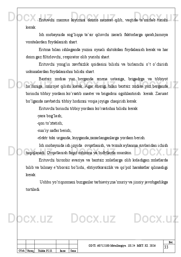 O ‘lch
Va raq Talaba F.I.O. Imzo Sana Bet
ODTI. 60712100-Metallurgiya. 1K-24  МET.  KI . 2026Erituvchi   maxsus   kiyimini   doimo   nazorat   qilib,   vaqtida   ta’mirlab   turishi
kerak.
Ish   mobaynida   sog’liqqa   ta’sir   qiluvchi   zararli   faktorlarga   qarab,himoya
vositalardan foydalanish shart.
Eritma   bilan   ishlaganda   yuzini   oynali   shitokdan   foydalanish   kerak   va   har
doim gaz filtirlovchi, respirator olib yurishi shart.
Erituvchi   yong’in   xavfsizlik   qoidasini   bilishi   va   birlamchi   o’t   o’chirish
uskunalardan foydalanishni bilishi shart.
Baxtsiz   xodisa   yuz   berganda   smena   ustasiga,   brigadrga   va   tibbiyot
bo’limiga     murojat   qilishi   kerak.   Agar   sherigi   bilan   baxtsiz   xodisa   yuz   berganda
birinchi tibbiy yordam ko’rsatib master  va brigadrni ogohlantirish   kerak. Zarurat
bo’lganda navbatchi tibbiy hodimni voqia joyiga chaqirish kerak.
Erituvchi birinchi tibbiy yordam ko’rsatishni bilishi kerak
-yara bog’lash;
-qon to’xtatish;
-sun’iy nafas berish;
-elektr toki urganda, kuyganda,zaxarlanganlarga yordam berish.
Ish mobaynida ish joyida  ovqatlanish, va texnik aylanma suvlaridan ichish
taqiqlanadi. Ovqatlanish faqat oshxona va bufetlarda mumkin.
Erituvchi   bironbir   avariya   va   baxtsiz   xolatlarga   olib   keladigan   xolatlarda
bilib va bilmay e’tiborsiz bo’lishi, ehtiyotkorsizlik va qo’pol harakatlar qilmasligi
kerak.
 Ushbu yo’riqnomani buzganlar tarbiaviy,ma’muriy va jinoiy javobgarlikga
tortiladi.
33 