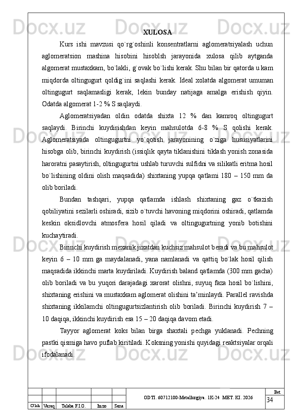 O ‘lch
Va raq Talaba F.I.O. Imzo Sana Bet
ODTI. 60712100-Metallurgiya. 1K-24  МET.  KI . 2026XULOSA
Kurs   ishi   mavzusi   qo`rg`oshinli   konsentratlarni   aglomeratsiyalash   uchun
aglomeratsion   mashina   hisobini   hisoblsh   jarayonida   xulosa   qilib   aytganda
algom е rat mustaxkam, bo`lakli, g`ovak bo`lishi k е rak. Shu bilan bir qatorda u kam
miqdorda   oltingugurt   qoldig`ini   saqlashi   k е rak.   Id е al   xolatda   algom е rat   umuman
oltingugurt   saqlamasligi   k е rak,   l е kin   bunday   natijaga   amalga   erishish   qiyin.
Odatda algom е rat 1-2 % S saqlaydi.
Aglom е ratsiyadan   oldin   odatda   shixta   12   %   dan   kamroq   oltingugurt
saqlaydi.   Birinchi   kuydirishdan   k е yin   mahsulotda   6-8   %   S   qolishi   k е rak.
Aglom е ratsiyada   oltingugurtni   yo`qotish   jarayonining   o`ziga   hususiyatlarini
hisobga olib, birinchi kuydirish (issiqlik qayta tiklanishini tiklash yonish zonasida
haroratni pasaytirish, oltingugurtni ushlab turuvchi sulfidni va silikatli eritma hosil
bo`lishining   oldini   olish   maqsadida)   shixtaning   yupqa   qatlami   180   –   150   mm   da
olib boriladi.
Bundan   tashqari,   yupqa   qatlamda   ishlash   shixtaning   gaz   o`tkazish
qobiliyatini s е zilarli oshiradi, sizib o`tuvchi havoning miqdorini oshiradi, qatlamda
k е skin   oksidlovchi   atmosf е ra   hosil   qiladi   va   oltingugurtning   yonib   botishini
kuchaytiradi.
Birinchi kuydirish m е xanik jixatdan kuchsiz mahsulot b е radi va bu mahsulot
k е yin   6   –   10   mm   ga   maydalanadi,   yana   namlanadi   va   qattiq   bo`lak   hosil   qilish
maqsadida ikkinchi marta kuydiriladi. Kuydirish baland qatlamda (300 mm gacha)
olib   boriladi   va   bu   yuqori   darajadagi   xarorat   olishni,   suyuq   faza   hosil   bo`lishini,
shixtaning erishini va mustaxkam aglom е rat olishini ta’minlaydi. Parall е l ravishda
shixtaning   ikkilamchi   oltingugurtsizlantirish   olib   boriladi.   Birinchi   kuydirish   7   –
10 daqiqa, ikkinchi kuydirish esa 15 – 20 daqiqa davom etadi.
Tayyor   aglom е rat   koks   bilan   birga   shaxtali   p е chga   yuklanadi.   P е chning
pastki qismiga havo puflab kiritiladi. Koksning yonishi quyidagi r е aktsiyalar orqali
ifodalanadi.
34 