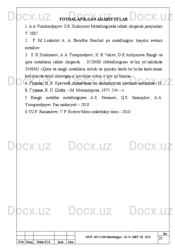 O ‘lch
Va raq Talaba F.I.O. Imzo Sana Bet
ODTI. 60712100-Metallurgiya. 1K-24  МET.  KI . 2026FOYDALANILGAN ADABIYOTLAR
1. A.A Yusubxodjayev. S.R Xudoyorov Metallurgiyada ishlab chiqarish jarayonlari
T. 2007.
2.     F.   M   Loskutov   A.   A   Sheydler   Raschot   po   metallurgiyii   tyajelix   svetnix
metallov.
3.    S. R Xudoyarov, A A Yusupxodjaev, X. R Valiev, D E Aribjonova   Rangli va
qora   metallarni   ishlab   chiqarish       3520400   «Metallurgiya»   ta’lim   yo’nalishida
3540401 «Qora va rangli metallarni eritish va quyish» kasbi bo’yicha kasb-xunar
kollejlarida tahsil olayotgan o’quvchilar uchun o’quv qo’llanma.
4.   Гудима, Н. В. Краткий справочник по металлургии цветных металлов / Н.
В. Гудима, Я. П. Шейн. – М: Металлургия, 1975.  534 – c.
5   Rangli   metallar   metallurgiyasi   A.S.   Hasanov,   Q.S.   Sanaqulov,   A.A.
Yusupxodjayev. Fan nashiryoti – 2010
6.YU.P. Ramanteev, V.P. Bistrov Misis izdatelskiy dom – 2010
35 