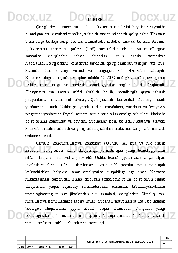O ‘lch
Va raq Talaba F.I.O. Imzo Sana Bet
ODTI. 60712100-Metallurgiya. 1K-24  МET.  KI . 2026KIRISH
Qo‘rg‘oshinli   konsentrat   —   bu   qo‘rg‘oshin   rudalarini   boyitish   jarayonida
olinadigan oraliq mahsulot bo‘lib, tarkibida yuqori miqdorda qo‘rg‘oshin (Pb) va u
bilan   birga   boshqa   rangli   hamda   qimmatbaho   metallar   mavjud   bo‘ladi.   Asosan,
qo‘rg‘oshinli   konsentrat   galenit   (PbS)   mineralidan   olinadi   va   metallurgiya
sanoatida   qo‘rg‘oshin   ishlab   chiqarish   uchun   asosiy   xomashyo
hisoblanadi.Qo‘rg‘oshinli   konsentrat   tarkibida   qo‘rg‘oshindan   tashqari   rux,   mis,
kumush,   oltin,   kadmiy,   vismut   va   oltingugurt   kabi   elementlar   uchraydi.
Konsentratdagi qo‘rg‘oshin miqdori odatda 40–70 % oralig‘ida bo‘lib, uning aniq
tarkibi   ruda   turiga   va   boyitish   texnologiyasiga   bog‘liq   holda   farqlanadi.
Oltingugurt   esa   asosan   sulfid   shaklida   bo‘lib,   metallurgik   qayta   ishlash
jarayonlarida   muhim   rol   o‘ynaydi.Qo‘rg‘oshinli   konsentrat   flotatsiya   usuli
yordamida   olinadi.   Ushbu   jarayonda   rudani   maydalash,   yanchish   va   kimyoviy
reagentlar yordamida foydali minerallarni ajratib olish amalga oshiriladi. Natijada
qo‘rg‘oshinli   konsentrat   va   boyitish   chiqindilari   hosil   bo‘ladi.   Flotatsiya   jarayoni
konsentrat sifatini oshirish va qo‘rg‘oshin ajralishini maksimal darajada ta’minlash
imkonini beradi.
Olmaliq   kon-metallurgiya   kombinati   (OTMK)   AJ   mis   va   rux   eritish
zavodida   qo‘rg‘oshin   ishlab   chiqarishga   yo‘naltirilgan   yangi   texnologiyalarni
ishlab   chiqdi   va   amaliyotga   joriy   etdi.   Ushbu   texnologiyalar   asosida   yaratilgan
tozalash   moslamalari   bilan   jihozlangan   javhar-pechli   pechlar   texnik-texnologik
ko‘rsatkichlari   bo‘yicha   jahon   amaliyotida   muqobiliga   ega   emas.   Korxona
mutaxassislari   tomonidan   ishlab   chiqilgan   texnologik   rejim   qo‘rg‘oshin   ishlab
chiqarishda   yuqori   iqtisodiy   samaradorlikka   erishishni   ta’minlaydi.Mazkur
texnologiyaning   muhim   jihatlaridan   biri   shundaki,   qo‘rg‘oshin   Olmaliq   kon-
metallurgiya kombinatining asosiy  ishlab  chiqarish jarayonlarida  hosil  bo‘ladigan
texnogen   chiqindilarni   qayta   ishlash   orqali   olinmoqda.   Natijada,   yangi
texnologiyalar   qo‘rg‘oshin   bilan   bir   qatorda   boshqa   qimmatbaho   hamda   tayanch
metallarni ham ajratib olish imkonini bermoqda.
4 