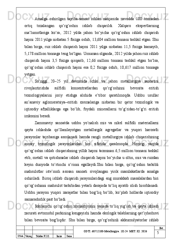 O ‘lch
Va raq Talaba F.I.O. Imzo Sana Bet
ODTI. 60712100-Metallurgiya. 1K-24  МET.  KI . 2026Amalga   oshirilgan   tajriba-sanoat   ishlari   natijasida   zavodda   100   tonnadan
ortiq   tozalangan   qo‘rg‘oshin   ishlab   chiqarildi.   Xalqaro   ekspertlarning
ma’lumotlariga   ko‘ra,   2012   yilda   jahon   bo‘yicha   qo‘rg‘oshin   ishlab   chiqarish
hajmi 2011 yilga nisbatan 5 foizga oshib, 13,604 million tonnani tashkil etgan. Shu
bilan   birga,   rux   ishlab   chiqarish   hajmi   2011   yilga   nisbatan   11,5   foizga   kamayib,
5,178 million tonnaga teng bo‘lgan. Umuman olganda, 2012 yilda jahon rux ishlab
chiqarish   hajmi   3,5   foizga   qisqarib,   12,66   million   tonnani   tashkil   etgan   bo‘lsa,
qo‘rg‘oshin   ishlab   chiqarish   hajmi   esa   0,2   foizga   oshib,   10,617   million   tonnaga
yetgan.
So‘nggi   20–25   yil   davomida   ichki   va   jahon   metallurgiya   sanoatini
rivojlantirishda   sulfidli   konsentratlardan   qo‘rg‘oshinni   bevosita   eritish
texnologiyalarini   joriy   etishga   alohida   e’tibor   qaratilmoqda.   Ushbu   usullar
an’anaviy   aglomeratsiya–eritish   sxemalariga   nisbatan   bir   qator   texnologik   va
iqtisodiy   afzalliklarga   ega   bo‘lib,   foydali   minerallarni   to‘g‘ridan-to‘g‘ri   eritish
imkonini beradi.
Zamonaviy   sanoatda   ushbu   yo‘nalish   mis   va   nikel   sulfidli   materiallarni
qayta   ishlashda   qo‘llanilayotgan   metallurgik   agregatlar   va   yuqori   haroratli
jarayonlar   tajribasiga   asoslanadi   hamda   rangli   metallurgiya   ishlab   chiqarishining
asosiy   texnologik   jarayonlaridan   biri   sifatida   qaralmoqda.   Hozirgi   vaqtda
qo‘rg‘oshin ishlab chiqarishning yillik hajmi taxminan 6,5 million tonnani tashkil
etib, metall va qotishmalar ishlab chiqarish hajmi bo‘yicha u oltin, mis va ruxdan
keyin   dunyoda   to‘rtinchi   o‘rinni   egallaydi.Shu   bilan   birga,   qo‘rg‘oshin   tarkibli
mahsulotlar   iste’moli   asosan   sanoati   rivojlangan   yirik   mamlakatlarda   amalga
oshiriladi.  Biroq   ishlab   chiqarish   jarayonlaridagi   eng   murakkab  masalalardan   biri
qo‘rg‘oshinni mahsulot  tarkibidan yetarli  darajada to‘liq ajratib olish hisoblanadi.
Ushbu   jarayon   yuqori   xarajatlar   bilan   bog‘liq   bo‘lib,   ko‘plab   hollarda   iqtisodiy
samaradorlik past bo‘ladi.
Ikkilamchi qo‘rg‘oshin xomashyosini  yanada to‘liq yig‘ish va qayta ishlash
zarurati avtomobil parkining kengayishi hamda ekologik talablarning qat’iylashuvi
bilan   bevosita   bog‘liqdir.   Shu   bilan   birga,   qo‘rg‘oshinli   akkumulyatorlar   ishlab
5 