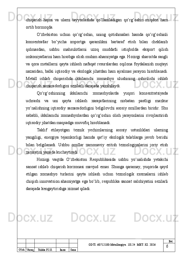 O ‘lch
Va raq Talaba F.I.O. Imzo Sana Bet
ODTI. 60712100-Metallurgiya. 1K-24  МET.  KI . 2026chiqarish   hajmi   va   ularni   tayyorlashda   qo‘llaniladigan   qo‘rg‘oshin   miqdori   ham
ortib bormoqda.
O‘zbekiston   uchun   qo‘rg‘oshin,   uning   qotishmalari   hamda   qo‘rg‘oshinli
konsentratlar   bo‘yicha   importga   qaramlikni   bartaraf   etish   bilan   cheklanib
qolmasdan,   ushbu   mahsulotlarni   uzoq   muddatli   istiqbolda   eksport   qilish
imkoniyatlarini ham hisobga olish muhim ahamiyatga ega. Hozirgi sharoitda rangli
va qora  metallarni   qayta  ishlash  nafaqat   resurslardan  oqilona  foydalanish   nuqtayi
nazaridan, balki  iqtisodiy va ekologik jihatdan ham  ajralmas jarayon hisoblanadi.
Metall   ishlab   chiqarishda   ikkilamchi   xomashyo   ulushining   oshirilishi   ishlab
chiqarish samaradorligini sezilarli darajada yaxshilaydi.
Qo‘rg‘oshinning   ikkilamchi   xomashyolarda   yuqori   konsentratsiyada
uchrashi   va   uni   qayta   ishlash   xarajatlarining   nisbatan   pastligi   mazkur
yo‘nalishning  iqtisodiy  samaradorligini  belgilovchi   asosiy  omillardan biridir.  Shu
sababli,   ikkilamchi   xomashyolardan   qo‘rg‘oshin   olish   jarayonlarini   rivojlantirish
iqtisodiy jihatdan maqsadga muvofiq hisoblanadi.
Taklif   etilayotgan   texnik   yechimlarning   asosiy   ustunliklari   ularning
yangiligi,   energiya   tejamkorligi   hamda   qat’iy   ekologik   talablarga   javob   berishi
bilan   belgilanadi.   Ushbu   omillar   zamonaviy   eritish   texnologiyalarini   joriy   etish
zaruratini yanada kuchaytiradi.
Hozirgi   vaqtda   O‘zbekiston   Respublikasida   ushbu   yo‘nalishda   yetakchi
sanoat   ishlab   chiqarish   korxonasi   mavjud   emas.   Shunga   qaramay,   yuqorida   qayd
etilgan   xomashyo   turlarini   qayta   ishlash   uchun   texnologik   sxemalarni   ishlab
chiqish innovatsion ahamiyatga ega bo‘lib, respublika sanoat salohiyatini sezilarli
darajada kengaytirishga xizmat qiladi.
6 