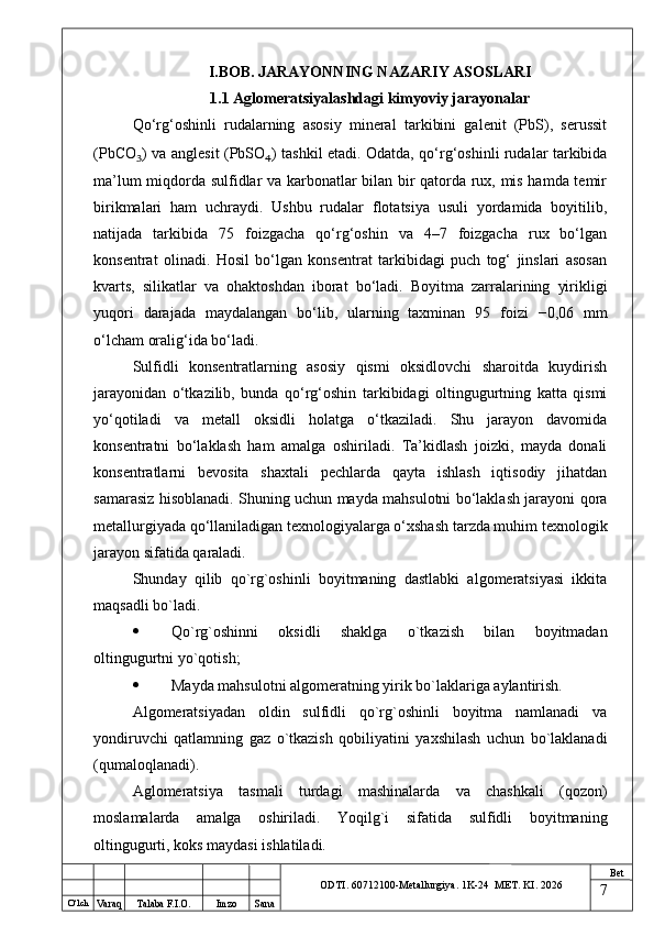 O ‘lch
Va raq Talaba F.I.O. Imzo Sana Bet
ODTI. 60712100-Metallurgiya. 1K-24  МET.  KI . 2026I.BOB. JARAYONNING NAZARIY ASOSLARI
1.1 Aglomeratsiyalashdagi kimyoviy jarayonalar
Qo‘rg‘oshinli   rudalarning   asosiy   mineral   tarkibini   galenit   (PbS),   serussit
(PbCO ₃ ) va anglesit (PbSO ₄ ) tashkil etadi. Odatda, qo‘rg‘oshinli rudalar tarkibida
ma’lum miqdorda sulfidlar va karbonatlar bilan bir qatorda rux, mis hamda temir
birikmalari   ham   uchraydi.   Ushbu   rudalar   flotatsiya   usuli   yordamida   boyitilib,
natijada   tarkibida   75   foizgacha   qo‘rg‘oshin   va   4–7   foizgacha   rux   bo‘lgan
konsentrat   olinadi.   Hosil   bo‘lgan   konsentrat   tarkibidagi   puch   tog‘   jinslari   asosan
kvarts,   silikatlar   va   ohaktoshdan   iborat   bo‘ladi.   Boyitma   zarralarining   yirikligi
yuqori   darajada   maydalangan   bo‘lib,   ularning   taxminan   95   foizi   −0,06   mm
o‘lcham oralig‘ida bo‘ladi.
Sulfidli   konsentratlarning   asosiy   qismi   oksidlovchi   sharoitda   kuydirish
jarayonidan   o‘tkazilib,   bunda   qo‘rg‘oshin   tarkibidagi   oltingugurtning   katta   qismi
yo‘qotiladi   va   metall   oksidli   holatga   o‘tkaziladi.   Shu   jarayon   davomida
konsentratni   bo‘laklash   ham   amalga   oshiriladi.   Ta’kidlash   joizki,   mayda   donali
konsentratlarni   bevosita   shaxtali   pechlarda   qayta   ishlash   iqtisodiy   jihatdan
samarasiz hisoblanadi. Shuning uchun mayda mahsulotni bo‘laklash jarayoni qora
metallurgiyada qo‘llaniladigan texnologiyalarga o‘xshash tarzda muhim texnologik
jarayon sifatida qaraladi.
Shunday   qilib   qo`rg`oshinli   boyitmaning   dastlabki   algomеratsiyasi   ikkita
maqsadli bo`ladi.
 Qo`rg`oshinni   oksidli   shaklga   o`tkazish   bilan   boyitmadan
oltingugurtni yo`qotish;
 Mayda mahsulotni algomеratning yirik bo`laklariga aylantirish.
Algomеratsiyadan   oldin   sulfidli   qo`rg`oshinli   boyitma   namlanadi   va
yondiruvchi   qatlamning   gaz   o`tkazish   qobiliyatini   yaxshilash   uchun   bo`laklanadi
(qumaloqlanadi).
Aglomеratsiya   tasmali   turdagi   mashinalarda   va   chashkali   (qozon)
moslamalarda   amalga   oshiriladi.   Yoqilg`i   sifatida   sulfidli   boyitmaning
oltingugurti, koks maydasi ishlatiladi.
7 