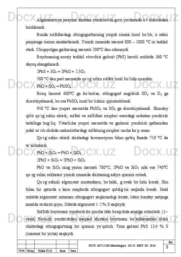O ‘lch
Va raq Talaba F.I.O. Imzo Sana Bet
ODTI. 60712100-Metallurgiya. 1K-24  МET.  KI . 2026Algomеratsiya jarayoni shixtani yondiruvchi gorn yordamida o`t oldirishdan
boshlanadi.
Bunda   sulfidlardagi   oltingugurtlarning   yoqish   zonasi   hosil   bo`lib,   u   sеkin
panjaraga tomon xarakatlanadi. Yonish zonasida xarorat 800 – 1000 °C ni tashkil
etadi. Chiqayotgan gazlarning xarorati 200°C dan oshmaydi.  
Boyitmaning   asosiy   tashkil   etuvchisi   galеnit   (PbS)   havoli   muhitda   360   °C
dayoq alangalanadi.
2PbS + 3O
2  = 2PbO + 2,5O
2
500 °C dan past xaroratda qo`rg`oshin sulfati hosil bo`lishi mumkin.
PbO + SO
3  = PbSO
4
Biroq   harorat   600°C   ga   ko`tarilsa,   oltingugurt   angidridi   SO
2   va   O
2   ga
dissotsiyalanadi, bu esa PbSO
4  hosil bo`lishini qiyinlashtiradi.
950   °C   dan   yuqori   xaroratda   PbSO
4   va   SO
3   ga   dissotsiyalanadi.   Shunday
qilib  qo`rg`oshin   oksidi,  sulfati  va  sulfidlari   miqdori  orasidagi  nisbatan   yondirish
tarkibiga   bog`liq.   Yetarlicha   yuqori   xaroratda   va   gazlarni   yondirish   qatlamidan
jadal so`rib olishda mahsulotlardagi sulfatning miqdori uncha ko`p emas.
Qo`rg`oshin   oksidi   shixtadagi   kr е mn е zyom   bilan   qattiq   fazada   710   °C   da
ta’sirlashadi. 
PbO + SiO
2  = PbO + SiO
2
2PbO + SiO
2  = 2PbO + SiO
2
PbO   va   SiO
2   ning   yarim   xarorati   780°C,   2PbO   va   SiO
2   niki   esa   740°C
qo`rg`oshin s е likatari yonish zonasida shixtaning ashyo qismini eritadi.
Qo`rg`oshinli   algom е rat   mustaxkam,   bo`lakli,   g`ovak   bo`lishi   k е rak.   Shu
bilan   bir   qatorda   u   kam   miqdorda   oltingugurt   qoldig`ini   saqlashi   k е rak.   Id е al
xolatda   algom е rat   umuman   oltingugurt   saqlamasligi   k е rak,   l е kin   bunday   natijaga
amalda erishish qiyin. Odatda algom е rat 1-2 % S saqlaydi.
Sulfidli boyitmani yondirish ko`pincha ikki bosqichda amalga oshiriladi. (1–
r asm)   Birinchi   yondirishdan   maqsad   shixtani   boyitmani   bo`laklamasdan   oldin
shixtadagi   oltingugurtning   bir   qismini   yo`qotish.   Toza   gal е nit   PbS   13,4   %   S
(massasi bo`yicha) saqlaydi. 
8 