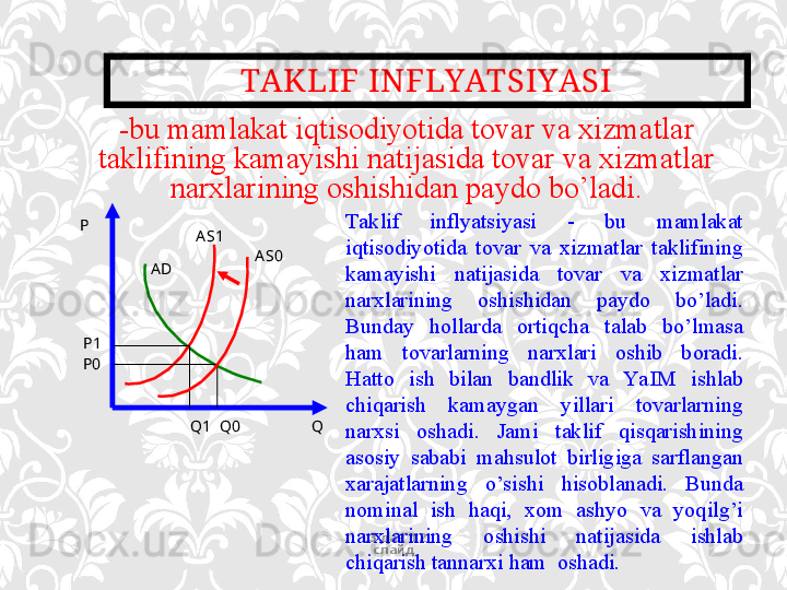 TAKLIF INFLYATSIYASI
13 дан  12  
слайд- bu mamlakat iqtisodiyotida tovar va xizmatlar 
taklifining kamayishi natijasida tovar va xizmatlar 
narxlarining oshishidan paydo bo’ladi.
P
A D A S 1
A S0
P1
P0
Q1    Q0                    Q Taklif  inflyatsiyasi  -  bu  mamlakat 
iqtisodiyotida  tovar  va  xizmatlar  taklifining 
kamayishi  natijasida  tovar  va  xizmatlar 
narxlarining  oshishidan  paydo  bo’ladi. 
Bunday  hollarda  ortiqcha  talab  bo’lmasa 
ham  tovarlarning  narxlari  oshib  boradi. 
Hatto  ish  bilan  bandlik  va  Ya I M  ishlab 
chiqarish  kamaygan  yillari  tovarlarning 
narxsi  oshadi.  Jami  taklif  qisqarishining 
asosiy  sababi  mahsulot  birligiga  sarflangan 
xarajatlarning  o’sishi  hisoblanadi.  Bunda 
nominal  ish  haqi,  xom  ashyo  va  yoqilg’i 
narxlarining  oshishi  natijasida  ishlab 
chiqarish tannarxi ham  oshadi.  