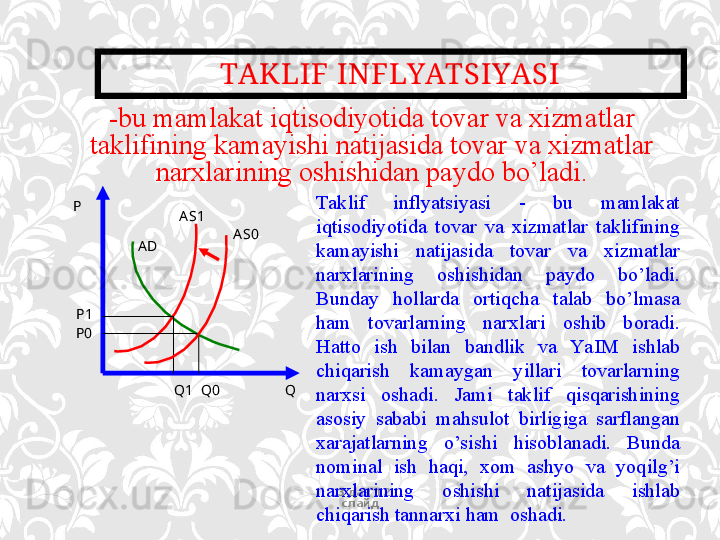 TAKLIF INFLYATSIYASI
13 дан  12  
слайд- bu mamlakat iqtisodiyotida tovar va xizmatlar 
taklifining kamayishi natijasida tovar va xizmatlar 
narxlarining oshishidan paydo bo’ladi.
P
A D A S 1
A S0
P1
P0
Q1    Q0                    Q Taklif  inflyatsiyasi  -  bu  mamlakat 
iqtisodiyotida  tovar  va  xizmatlar  taklifining 
kamayishi  natijasida  tovar  va  xizmatlar 
narxlarining  oshishidan  paydo  bo’ladi. 
Bunday  hollarda  ortiqcha  talab  bo’lmasa 
ham  tovarlarning  narxlari  oshib  boradi. 
Hatto  ish  bilan  bandlik  va  Ya I M  ishlab 
chiqarish  kamaygan  yillari  tovarlarning 
narxsi  oshadi.  Jami  taklif  qisqarishining 
asosiy  sababi  mahsulot  birligiga  sarflangan 
xarajatlarning  o’sishi  hisoblanadi.  Bunda 
nominal  ish  haqi,  xom  ashyo  va  yoqilg’i 
narxlarining  oshishi  natijasida  ishlab 
chiqarish tannarxi ham  oshadi.