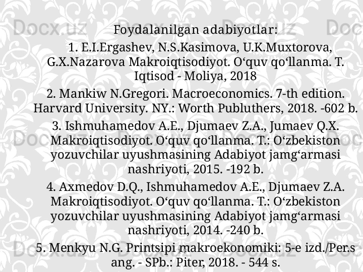 Foydalanilgan  adabiyot lar :
    1.  E.I.Ergashev, N.S.Kasimova, U.K.Muxtorova, 
G.X.Nazarova Makroiqtisodiyot. O‘ quv q o‘ llanma .  T.  
Iqtisod - Moliya, 2018
2. Mankiw N . Gregori .  Macroeconomics . 7- th edition . 
Harvard University .  NY .:  Worth Publuthers,  2018. -602 b.
3. Ishmuhamedov A.E., Djumaev Z.A., Jumaev Q.X. 
Makroiqtisodiyot. O‘quv q o‘ llanma. T.: O‘zbekiston 
yozuvchilar uyushmasining Adabiyot jamg‘armasi 
nashriyoti , 201 5 . - 192 b .
4.  Axmedov D.Q., Ishmuhamedov A.E., Djumaev Z.A. 
Makroiqtisodiyot.  O‘ quv q o‘ llanma. T.: O‘zbekiston 
yozuvchilar uyushmasining Adabiyot jamg‘armasi 
nashriyoti, 2014. -240 b.
5. Menkyu N.G. Printsipi makroekonomiki: 5-e izd./Per.s 
ang. - SPb.: Piter, 2018. - 544 s. 14 