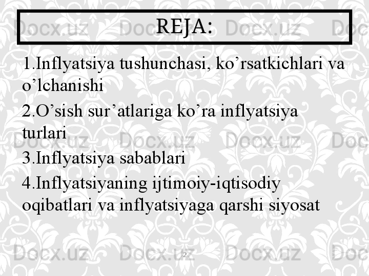 1. Inflyatsiya tushunchasi, k o’ rsatkichlari va 
o’ lchanishi
2. O’sish sur’atlariga ko’ra inflyatsiya 
turlari 
3. Inflyatsiya sabablari
4. Inflyatsiyaning ijtimoiy-iqtisodiy 
oqibatlari va inflyatsiyaga qarshi siyosat
 REJA:
2 