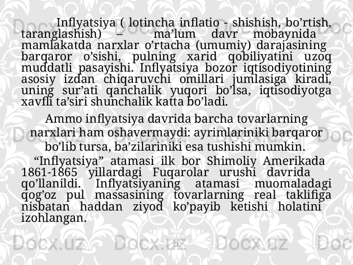 Inflyatsiya  (  lotincha  inflatio  -  shishish,  bo’rtish, 
taranglashish)  –    ma’lum  davr  mobaynida   
mamlakatda  narxlar  o’rtacha  (umumiy)  darajasining   
barqaror  o’sishi,  pulning  xarid  qobiliyatini  uzoq 
muddatli  pasayishi.  Inflyatsiya  bozor  iqtisodiyotining 
asosiy  izdan  chiqaruvchi  omillari  jumlasiga  kiradi, 
uning  sur’ati  qanchalik  yuqori  bo’lsa,  iqtisodiyotga 
xavfli ta’siri shunchalik katta bo’ladi. 
Ammo inflyatsiya davrida barcha tovarlarning 
narxlari ham oshavermaydi: ayrimlariniki barqaror 
bo’lib tursa, ba’zilariniki esa tushishi mumkin. 
    “ Inflyatsiya”  atamasi  ilk  bor  Shimoliy  Amerikada   
1861-1865  yillardagi  Fuqarolar  urushi  davrida     
qo’llanildi.  Inflyatsiyaning  atamasi  muomaladagi 
qog’oz  pul  massasining  tovarlarning  real  taklifiga 
nisbatan  haddan  ziyod  ko’payib  ketishi  holatini   
izohlangan. 
3