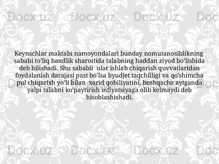 Keynschlar maktabi namoyondalari bunday nomutanosiblikning  
sababi to’liq bandlik sharoitida talabning haddan ziyod bo’lishida 
deb bilishadi. Shu sababli  ular ishlab chiqarish quvvatlaridan 
foydalanish darajasi past bo’lsa byudjet taqchilligi va qo’shimcha 
pul chiqarish yo’li bilan  xarid qobiliyatini, boshqacha aytganda 
yalpi talabni ko’paytirish inflyatsiyaga olib kelmaydi deb 
hisoblashishadi.
4