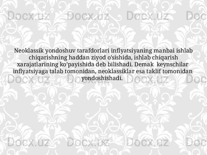 Neoklassik yondoshuv tarafdorlari inflyatsiyaning manbai ishlab 
chiqarishning haddan ziyod o’sishida, ishlab chiqarish 
xarajatlarining ko’payishida deb bilishadi. Demak  keynschilar  
inflyatsiyaga talab tomonidan, neoklassiklar esa taklif tomonidan  
yondoshishadi.  
5 