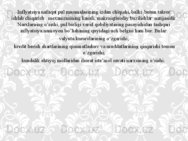 Inflyatsiya nafaqat pul muomalasining izdan chiqishi, balki  butun takror 
ishlab chiqarish   mexanizmining kasali, makroiqtisodiy buzilishlar  natijasidir. 
Narxlarning o’sishi, pul birligi xarid qobiliyatining pasayishidan tashqari 
inflyatsiya namoyon bo’lishining quyidagi uch belgisi ham bor. Bular:
valyuta kururslarining o’zgarishi;
  kredit berish shartlarining qimmatlashuv va muddatlarining qisqarishi tomon 
o’zgarishi;
kundalik ehtiyoj mollaridan iborat iste’mol savati narxsining o’sishi. 
6 