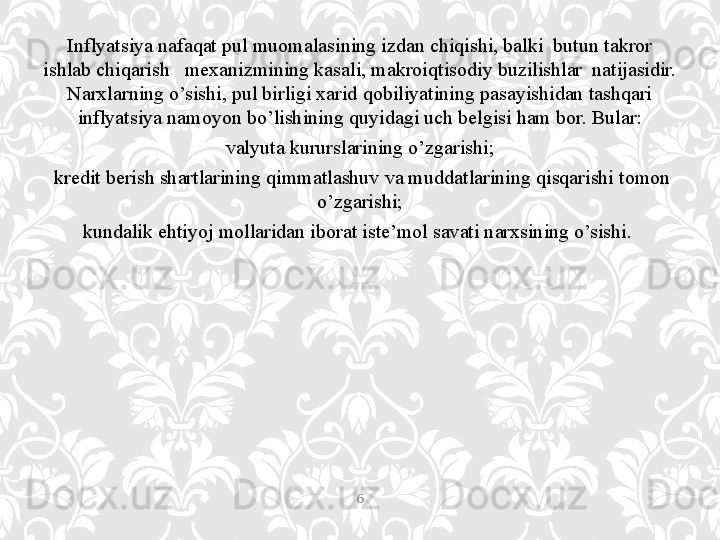 Inflyatsiya nafaqat pul muomalasining izdan chiqishi, balki  butun takror 
ishlab chiqarish   mexanizmining kasali, makroiqtisodiy buzilishlar  natijasidir. 
Narxlarning o’sishi, pul birligi xarid qobiliyatining pasayishidan tashqari 
inflyatsiya namoyon bo’lishining quyidagi uch belgisi ham bor. Bular:
valyuta kururslarining o’zgarishi;
  kredit berish shartlarining qimmatlashuv va muddatlarining qisqarishi tomon 
o’zgarishi;
kundalik ehtiyoj mollaridan iborat iste’mol savati narxsining o’sishi. 
6