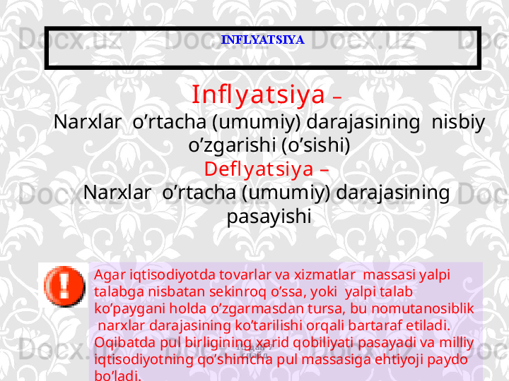 INFLYATSIYA
13 дан  7  
слайдInfl y at siy a  – 
Narxlar  o’rtacha (umumiy) darajasining  nisbiy 
o’zgarishi  (o’sishi)
Defl y at siy a – 
Narxlar  o’rtacha (umumiy) darajasining  
pasayishi
Agar iqtisodiyotda tovarlar va xizmatlar  massasi yalpi 
talabga nisbatan sekinroq o’ssa, yoki  yalpi talab 
ko’paygani holda o’zgarmasdan tursa, bu nomutanosiblik 
 narxlar darajasining ko’tarilishi orqali bartaraf etiladi. 
Oqibatda pul birligining xarid qobiliyati pasayadi va milliy 
iqtisodiyotning qo’shimcha pul massasiga ehtiyoji paydo 
bo’ladi.   