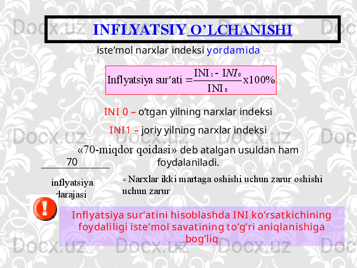 INFLYATSIY  O’LCHANISHI
8х100%	
 	INI	
I	 	INI	
 	ati	sur' 	a	Inflyatsiy 0 01	
NI		
iste’mol narxlar indeksi  y ordamida
IN I  0 –  o’tgan yilning narxlar indeksi
IN I 1 –  joriy yilning narxlar indeksi
«70-miqdor qoidasi»  deb atalgan usuldan ham 
foydalaniladi.70
inflyatsiya 
darajasi 
Infl y at si y a sur’at ini hisoblashda IN I k o’rsat k ichining 
foy daliligi ist e’mol sav at ining t o’g’ri aniqlanishiga 
bog’liq=   Narxlar ikki martaga   oshishi uchun zarur   oshishi 
uchun zarur  