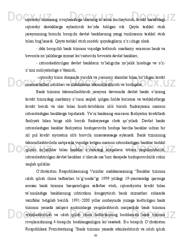 iqtisodiy tizimning rivojlanishiga ularning ta’sirini kuchaytirish, kredit haraktdagi
iqtisodiy   dastaklarga   aylantirish   ko’zda   tutilgan   edi.   Qayta   tashkil   etish
jarayonining   birinchi   bosqichi   davlat   banklarning   yangi   tuzilmasini   tashkil   etish
bilan bog’lanadi. Qayta tashkil etish modeli quyidagilarni o’z ichiga oladi. 
- ikki bosqichli bank tizimini vujudga keltirish: markaziy emission bank va
bevosita xo’jaliklarga xizmat ko’rsatuvchi bevosita davlat banklari; 
-   ixtisoslashtirilgan   davlat   banklarni   to’laligicha   xo’jalik   hisobiga   va   o’z-
o’zini moliyalashga o’tkazish;
- iqtisodiy tizim doirasida yuridik va jismoniy shaxslar bilan bo’ldigan kredit
munosabatlari uslublari va shkalalarini takomillashtirish va boshqalar. 
Bank   tizimini   takomillashtirish   jarayoni   davomida   davlat   banki   o’zining
kredit   tizimidagi   markaziy   o’rnini   saqlab   qolgan   holda   korxona   va   tashkilotlarga
kredit   berish   va   ular   bilan   hisob-kitoblarni   olib   borish   funksiyasini   maxsus
ixtisoslashgan banklarga topshiradi. Ya’ni bankning emission faoliyatini kreditlash
faoliyati   bilan   birga   olib   borish   funksiyasiga   chek   qo’yiladi.   Davlat   banki
ixtisoslashgan   banklar   faoliyatini   boshqaruvchi   boshqa   barcha   banklar   uchun   bir
xil   pul   kredit   siyosatini   olib   burvchi   muassasasaga   aylanadi.   Bank   tizimining
takomillashtirilishi natijasida vujudga kelgan maxsus ixtisoslashgan banklar tashkil
qilinib   xo’jaliklar   bilan   banklar   o’rtasidagi   aloqalarni   tobora   yaqinlashtirildi,
ixtisoslashtirilgan davlat banklari o’zlarida ma’lum darajada boshqaruvchilik rolini
saqlab qoldilar. 
O’zbekiston   Respublikasining   Vazirlar   mahkamasining   “Banklar   tizimini
isloh   qilish   chora   tadbarlari   to’g’risida”gi   1999   yildagi   19-yanvaradgi   qaroriga
asosan   bank   tizimini   barqarorligini   safarbar   etish,   iqtisodiyotni   kredit   bilan
ta’minlashga   banklarning   ishtirokini   kengaytirish   bank   xizmatlari   sohasida
vazifalar   belgilab   berildi.   1991-2000   yillar   mobaynida   yuzaga   kieltirilgan   bank
tizimini   yanada   xalqaro   andozolarga   yaqinlashtirish   maqsadida   bank   tizimini
erkinlashtirilish   va   isloh   qilish   chora   tadbirlarining   boshlanishi   bank   tizimini
rivojlanishining   4-bosqichi   boshlanganligini   ko’rasatadi.   Bu   bosqich   O’zbekiston
Respublikasi   Prezidentining   “Bank   tizimini   yanada   erkinlashtirish   va   isloh   qilish
10 