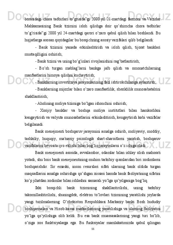 borasidagi  chora tadbirlari to’grisida”gi 2000 yil 21-martdagi farmoni va Vazirlar
Mahkamasining   Bank   tizimini   isloh   qilishga   doir   qo’shimcha   chora   tadbirlar
to’g’risida”gi  2000 yil 24-martdagi qarori o’zaro qabul qilish bilan boshlandi. Bu
hujjatlarga asosan quyidagilar bu bosqichning asosiy vazifalari qilib belgilandi: 
-   Bank   tizimini   yanada   erkinlashtirish   va   isloh   qilish,   tijorat   banklari
mustaqilligini oshirish; 
- Bank tizimi va uning bo’g’inlari rivojlanishini rag’batlantirish;
-   Bo’sh   turgan   mablag’larni   bankga   jalb   qilish   va   omonatchilarning
manfaatlarini himoya qilishni kuchaytirish; 
- Banklarning investitsiya jarayonlarining faol ishtirokchilariga aylantirsh; 
- Banklarning mijozlar bilan o’zaro manfaatlilik, sheriklilik munosabatalrini
shakllantirish; 
- Aholining moliya tizimiga bo’lgan ishonchini oshirish; 
-   Xorijiy   banklar   va   boshqa   moliya   institutlari   bilan   hamkorlikni
kengaytirish va valyuta munosabatlarini erkinlashtirish, kengaytirish kabi vazifalar
belgilanadi. 
Bank menejmenti boshqaruv jarayonini amalga oshirib, moliyaviy, moddiy,
tashkiliy,   huquqiy,   ma'naviy   psixologik   shart-sharoitlarni   yaratish,   boshqaruv
vazifalarini bevosita ijro etilishi bilan bog’liq jarayonlarni o’z ichiga oladi. 
Bank menejmenti asosida,  avvalambor, odamlar bilan ishlay olish mahorati
yotadi, shu bois bank menejmentining muhim tarkibiy qismlaridan biri xodimlarni
boshqarishdir.   Sir   emaski,   inson   resurslari   sifati   ularning   bank   oldida   turgan
maqsadlarini amalga oshirishga qo’shgan xissasi hamda bank faoliyatining sifatini
ko’p jihatdan xodimlar bilan ishlashni samarali yo’lga qo’yilganiga bog’liq. 
Ikki   bosqichli   bank   tizimining   shakllantirilishi,   uning   tarkibiy
takomillashtirilishi,   shuningdek,   elektron   to’lovlari   tizimining   yaratilishi   joylarda
yangi   tuzilmalarning:   O’zbekiston   Respublikasi   Markaziy   banki   Bosh   hududiy
boshqarmalari  va  Hisob-kassa   markazlarining  yaratilishiga  va  ularning faoliyatini
yo’lga   qo’yilishiga   olib   keldi.   Bu   esa   bank   muassasalarining   yangi   turi   bo’lib,
o’ziga   xos   funktsiyalarga   ega.   Bu   funksiyalar   mamlakatimizda   qabul   qilingan
11 