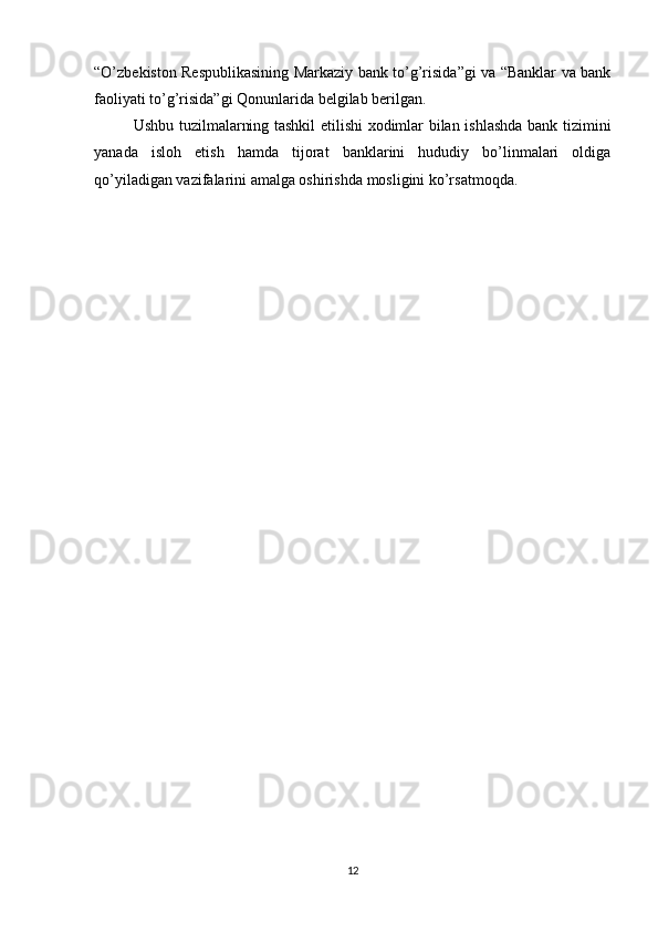 “O’zbekiston Respublikasining Markaziy bank to’g’risida”gi va “Banklar va bank
faoliyati to’g’risida”gi Qonunlarida belgilab berilgan. 
Ushbu tuzilmalarning tashkil etilishi xodimlar bilan ishlashda bank tizimini
yanada   isloh   etish   hamda   tijorat   banklarini   hududiy   bo’linmalari   oldiga
qo’yiladigan vazifalarini amalga oshirishda mosligini ko’rsatmoqda.
12 
