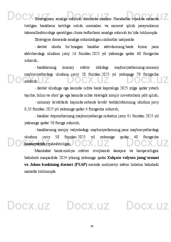 Strategiyani   amalga   oshirish   doirasida   mazkur   Harakatlar   rejasida   nazarda
tutilgan   banklarni   tartibga   solish   normalari   va   nazorat   qilish   jarayonlarini
takomillashtirishga qaratilgan chora-tadbirlarni amalga oshirish ko‘zda tutilmoqda.
Strategiya doirasida amalga oshiriladigan   islohotlar   natijasida :
-   davlat   ulushi   bo‘lmagan   banklar   aktivlarining   bank   tizimi   jami
aktivlaridagi   ulushini   joriy   16   foizdan   2025   yil   yakuniga   qadar   60   foizgacha
oshirish ;
-   banklarning   xususiy   sektor   oldidagi   majburiyatlarining   umumiy
majburiyatlardagi   ulushini   joriy   28   foizdan   2025   yil   yakuniga   70   foizgacha
oshirish ;
-   davlat  ulushiga ega  kamida uchta bank kapitaliga   2025 yilga qadar   yetarli
tajriba, bilim va obro‘ga ega   kamida uchta   strategik xorijiy investorlarni jalb qilish ;
-   umumiy   kreditlash   hajmida   nobank   kredit   tashkilotlarining   ulushini   joriy
0,35 foizdan   2025 yil yakuniga qadar 4 foizgacha oshirish ;
-   banklar depozitlarining majburiyatlariga nisbatini   joriy 41 foizdan   2025 yil
yakuniga qadar 50 foizga oshirish ;
-   banklarning   xorijiy   valyutadagi   majburiyatlarining   jami   majburiyatlardagi
ulushini   joriy   58   foizdan   2025   yil   yakuniga   qadar   40   foizgacha
kamaytirish   rejalashtirilgan.
Mamlakat   bank-moliya   sektori   rivojlanish   darajasi   va   barqarorligini
baholash   maqsadida  2024  yilning  yakuniga  qadar   Xalqaro  valyuta  jamg‘armasi
va   Jahon   bankining   dasturi   (FSAP)   asosida   moliyaviy   sektor   holatini   baholash
nazarda tutilmoqda .
18 