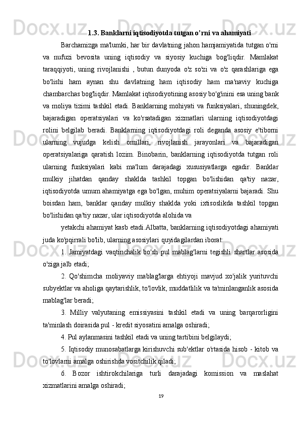 1.3. Banklarni iqtisodiyotda tutgan o’rni va ahamiyati
Barchamizga ma'lumki, har bir davlatning jahon hamjamiyatida tutgan o'rni
va   nufuzi   bevosita   uning   iqtisodiy   va   siyosiy   kuchiga   bog'liqdir.   Mamlakat
taraqqiyoti,   uning   rivojlanishi   ,   butun   dunyoda   o'z   so'zi   va   o'z   qarashlariga   ega
bo'lishi   ham   aynan   shu   davlatning   ham   iqtisodiy   ham   ma'naviy   kuchiga
chambarchas bog'liqdir. Mamlakat iqtisodiyotining asosiy bo'g'inini esa uning bank
va moliya tizimi  tashkil  etadi. Banklarning mohiyati  va funksiyalari, shuningdek,
bajaradigan   operatsiyalari   va   ko'rsatadigan   xizmatlari   ularning   iqtisodiyotdagi
rolini   belgilab   beradi.   Banklarning   iqtisodiyotdagi   roli   deganda   asosiy   e'tiborni
ularning   vujudga   kelish   omillari,   rivojlanish   jarayonlari   va   bajaradigan
operatsiyalariga   qaratish   lozim.   Binobarin,   banklarning   iqtisodiyotda   tutgan   roli
ularning   funksiyalari   kabi   ma'lum   darajadagi   xususiyatlarga   egadir.   Banklar
mulkiy   jihatdan   qanday   shaklda   tashkil   topgan   bo'lishidan   qa'tiy   nazar,
iqtisodiyotda umum ahamiyatga ega bo'lgan, muhim operatsiyalarni bajaradi. Shu
boisdan   ham,   banklar   qanday   mulkiy   shaklda   yoki   ixtisoslikda   tashkil   topgan
bo'lishidan qa'tiy nazar, ular iqtisodiyotda alohida va
yetakchi ahamiyat kasb etadi.Albatta, banklarning iqtisodiyotdagi ahamiyati
juda ko'pqirrali bo'lib, ularning asosiylari quyidagilardan iborat:
1.   Jamiyatdagi   vaqtinchalik   bo'sh   pul   mablag'larni   tegishli   shartlar   asosida
o'ziga jalb etadi;
2.   Qo'shimcha   moliyaviy   mablag'larga   ehtiyoji   mavjud   xo'jalik   yurituvchi
subyektlar va aholiga qaytarishlik, to'lovlik, muddatlilik va ta'minlanganlik asosida
mablag'lar beradi;
3.   Milliy   valyutaning   emissiyasini   tashkil   etadi   va   uning   barqarorligini
ta'minlash doirasida pul - kredit siyosatini amalga oshiradi;
4. Pul aylanmasini tashkil etadi va uning tartibini belgilaydi;
5. Iqtisodiy munosabatlarga kirishuvchi sub'ektlar  o'rtasida hisob - kitob va
to'lovlarni amalga oshirishda vositchilik qiladi;
6.   Bozor   ishtirokchilariga   turli   darajadagi   komission   va   maslahat
xizmatlarini amalga oshiradi;
19 