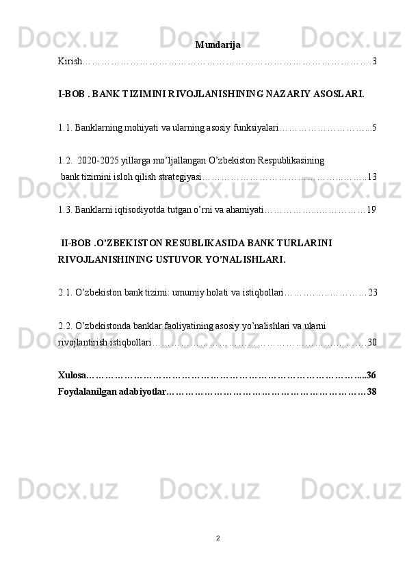 Mundarija
Kirish……………………………………………………………………………….3
I-BOB . BANK TIZIMINI RIVOJLANISHINING NAZARIY ASOSLARI.     
1.1. Banklarning mohiyati va ularning asosiy funksiyalari………………………...5
1.2.  2020-2025 yillarga mo’ljallangan O’zbekiston Respublikasining
 bank tizimini isloh qilish strategiyasi……………………………………...……..13
1.3. Banklarni iqtisodiyotda tutgan o’rni va ahamiyati……………...……………19
 II-BOB .O’ZBEKISTON RESUBLIKASIDA BANK TURLARINI 
RIVOJLANISHINING USTUVOR YO’NALISHLARI. 
2.1.  O’zbekiston bank tizimi: umumiy holati va   istiqbollari ……….…..…………23
2.2. O’zbekistonda banklar faoliyatining asosiy yo’nalishlari va ularni 
rivojlantirish istiqbollari………………………………………………….……….30
Xulosa………………………………………………………………………….....36
Foydalanilgan adabiyotlar………………………………………………………38
2