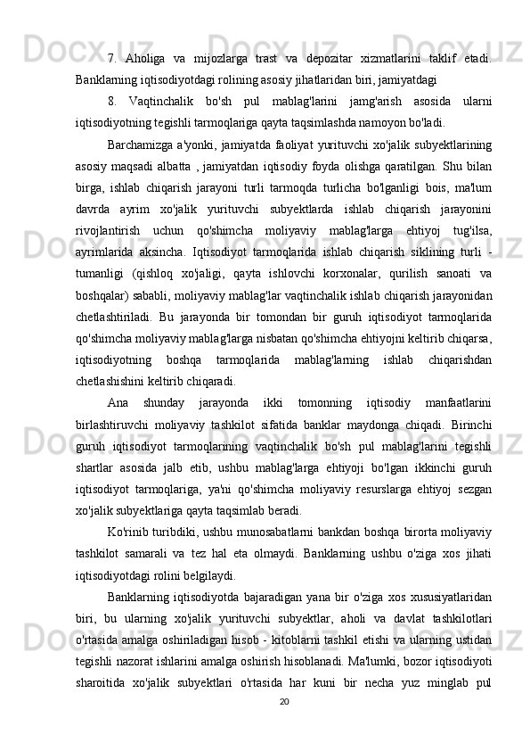 7.   Aholiga   va   mijozlarga   trast   va   depozitar   xizmatlarini   taklif   etadi.
Banklarning iqtisodiyotdagi rolining asosiy jihatlaridan biri, jamiyatdagi
8.   Vaqtinchalik   bo'sh   pul   mablag'larini   jamg'arish   asosida   ularni
iqtisodiyotning tegishli tarmoqlariga qayta taqsimlashda namoyon bo'ladi.
Barchamizga   a'yonki,   jamiyatda  faoliyat   yurituvchi   xo'jalik  subyektlarining
asosiy   maqsadi   albatta   ,   jamiyatdan   iqtisodiy   foyda   olishga   qaratilgan.   Shu   bilan
birga,   ishlab   chiqarish   jarayoni   turli   tarmoqda   turlicha   bo'lganligi   bois,   ma'lum
davrda   ayrim   xo'jalik   yurituvchi   subyektlarda   ishlab   chiqarish   jarayonini
rivojlantirish   uchun   qo'shimcha   moliyaviy   mablag'larga   ehtiyoj   tug'ilsa,
ayrimlarida   aksincha.   Iqtisodiyot   tarmoqlarida   ishlab   chiqarish   siklining   turli   -
tumanligi   (qishloq   xo'jaligi,   qayta   ishlovchi   korxonalar,   qurilish   sanoati   va
boshqalar) sababli, moliyaviy mablag'lar vaqtinchalik ishlab chiqarish jarayonidan
chetlashtiriladi.   Bu   jarayonda   bir   tomondan   bir   guruh   iqtisodiyot   tarmoqlarida
qo'shimcha moliyaviy mablag'larga nisbatan qo'shimcha ehtiyojni keltirib chiqarsa,
iqtisodiyotning   boshqa   tarmoqlarida   mablag'larning   ishlab   chiqarishdan
chetlashishini keltirib chiqaradi.
Ana   shunday   jarayonda   ikki   tomonning   iqtisodiy   manfaatlarini
birlashtiruvchi   moliyaviy   tashkilot   sifatida   banklar   maydonga   chiqadi.   Birinchi
guruh   iqtisodiyot   tarmoqlarining   vaqtinchalik   bo'sh   pul   mablag'larini   tegishli
shartlar   asosida   jalb   etib,   ushbu   mablag'larga   ehtiyoji   bo'lgan   ikkinchi   guruh
iqtisodiyot   tarmoqlariga,   ya'ni   qo'shimcha   moliyaviy   resurslarga   ehtiyoj   sezgan
xo'jalik subyektlariga qayta taqsimlab beradi.
Ko'rinib turibdiki, ushbu munosabatlarni bankdan boshqa birorta moliyaviy
tashkilot   samarali   va   tez   hal   eta   olmaydi.   Banklarning   ushbu   o'ziga   xos   jihati
iqtisodiyotdagi rolini belgilaydi.
Banklarning   iqtisodiyotda   bajaradigan   yana   bir   o'ziga   xos   xususiyatlaridan
biri,   bu   ularning   xo'jalik   yurituvchi   subyektlar,   aholi   va   davlat   tashkilotlari
o'rtasida  amalga  oshiriladigan  hisob  -  kitoblarni  tashkil  etishi   va  ularning  ustidan
tegishli nazorat ishlarini amalga oshirish hisoblanadi. Ma'lumki, bozor iqtisodiyoti
sharoitida   xo'jalik   subyektlari   o'rtasida   har   kuni   bir   necha   yuz   minglab   pul
20 