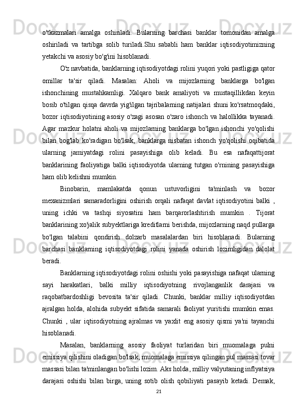 o'tkazmalari   amalga   oshiriladi.   Bularning   barchasi   banklar   tomonidan   amalga
oshiriladi   va   tartibga   solib   turiladi.Shu   sababli   ham   banklar   iqtisodiyotimizning
yetakchi va asosiy bo'g'ini hisoblanadi.
O'z navbatida, banklarning iqtisodiyotdagi rolini yuqori yoki pastligiga qator
omillar   ta'sir   qiladi.   Masalan:   Aholi   va   mijozlarning   banklarga   bo'lgan
ishonchining   mustahkamligi.   Xalqaro   bank   amaliyoti   va   mustaqillikdan   keyin
bosib o'tilgan qisqa davrda yig'ilgan tajribalarning natijalari shuni ko'rsatmoqdaki,
bozor  iqtisodiyotining asosiy  o'zagi  asosan   o'zaro  ishonch  va halollikka  tayanadi.
Agar   mazkur   holatni   aholi   va   mijozlarning   banklarga   bo'lgan   ishonchi   yo'qolishi
bilan   bog'lab   ko'radigan   bo'lsak,   banklarga   nisbatan   ishonch   yo'qolishi   oqibatida
ularning   jamiyatdagi   rolini   pasayishiga   olib   keladi.   Bu   esa   nafaqattijorat
banklarining   faoliyatiga   balki   iqtisodiyotda   ularning   tutgan   o'rnining   pasayishiga
ham olib kelishni mumkin.
Binobarin,   mamlakatda   qonun   ustuvorligini   ta'minlash   va   bozor
mexanizmlari   samaradorligini   oshirish   orqali   nafaqat   davlat   iqtisodiyotini   balki   ,
uning   ichki   va   tashqi   siyosatini   ham   barqarorlashtirish   mumkin   .   Tijorat
banklarining xo'jalik subyektlariga kreditlarni berishda, mijozlarning naqd pullarga
bo'lgan   talabini   qondirish   dolzarb   masalalardan   biri   hisoblanadi.   Bularning
barchasi   banklarning   iqtisodiyotdagi   rolini   yanada   oshirish   lozimligidan   dalolat
beradi.
Banklarning iqtisodiyotdagi rolini oshishi yoki pasayishiga nafaqat ularning
sayi   harakatlari,   balki   milliy   iqtisodiyotning   rivojlanganlik   darajasi   va
raqobatbardoshligi   bevosita   ta'sir   qiladi.   Chunki,   banklar   milliy   iqtisodiyotdan
ajralgan   holda,   alohida   subyekt   sifatida   samarali   faoliyat   yuritishi   mumkin   emas.
Chunki   ,   ular   iqtisodiyotning   ajralmas   va   yaxlit   eng   asosiy   qismi   ya'ni   tayanchi
hisoblanadi.
Masalan,   banklarning   asosiy   faoliyat   turlaridan   biri   muomalaga   pulni
emissiya qilishini oladigan bo'lsak, muomalaga emissiya qilingan pul massasi tovar
massasi bilan ta'minlangan bo'lishi lozim. Aks holda, milliy valyutaning inflyatsiya
darajasi   oshishi   bilan   birga,   uning   sotib   olish   qobiliyati   pasayib   ketadi.   Demak,
21 