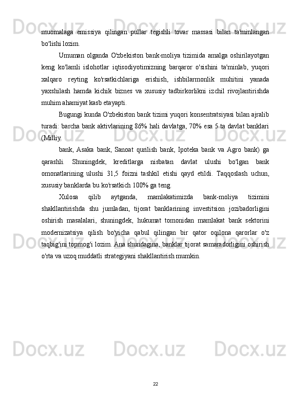 muomalaga   emissiya   qilingan   pullar   tegishli   tovar   massasi   bilan   ta'minlangan
bo'lishi lozim.
Umuman   olganda   O'zbekiston   bank-moliya   tizimida   amalga   oshirilayotgan
keng   ko'lamli   islohotlar   iqtisodiyotimizning   barqaror   o'sishini   ta'minlab,   yuqori
xalqaro   reyting   ko'rsatkichlariga   erishish,   ishbilarmonlik   muhitini   yanada
yaxshilash   hamda   kichik   biznes   va   xususiy   tadbirkorlikni   izchil   rivojlantirishda
muhim ahamiyat kasb etayapti.
Bugungi kunda O'zbekiston bank tizimi yuqori konsentratsiyasi bilan ajralib
turadi: barcha bank aktivlarining 86% hali davlatga, 70% esa 5 ta davlat  banklari
(Milliy
bank,   Asaka   bank,   Sanoat   qurilish   bank,   Ipoteka   bank   va   Agro   bank)   ga
qarashli.   Shuningdek,   kreditlarga   nisbatan   davlat   ulushi   bo'lgan   bank
omonatlarining   ulushi   31,5   foizni   tashkil   etishi   qayd   etildi.   Taqqoslash   uchun,
xususiy banklarda bu ko'rsatkich 100% ga teng.
Xulosa   qilib   aytganda,   mamlakatimizda   bank-moliya   tizimini
shakllantirishda   shu   jumladan,   tijorat   banklarining   investitsion   jozibadorligini
oshirish   masalalari,   shuningdek,   hukumat   tomonidan   mamlakat   bank   sektorini
modernizatsiya   qilish   bo'yicha   qabul   qilingan   bir   qator   oqilona   qarorlar   o'z
taqbig'ini topmog'i lozim. Ana shundagina, banklar tijorat samaradorligini oshirish
o'rta va uzoq muddatli strategiyani shakllantirish mumkin.
22 