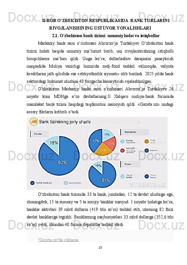 II-BOB O’ZBEKISTON RESPUBLIKASIDA  BANK TURLARINI
RIVOJLANISHINING USTUVOR YONALISHLARI
2.1.  O‘zbekiston bank tizimi: umumiy holat va   istiqbollar
Markaziy   bank   raisi   o‘rinbosari   Abrorxo‘ja   Turdaliyev   O‘zbekiston   bank
tizimi   holati   haqida   umumiy   ma’lumot   berib,   uni   rivojlantirishning   istiqbolli
bosqichlarini   ma’lum   qildi.   Unga   ko‘ra,   dollarlashuv   darajasini   pasaytirish
maqsadida   Moliya   vazirligi   huzurida   xedj-fond   tashkil   etilmoqda,   valyuta
kreditlarini jalb qilishda esa «ehtiyotkorlik siyosati» olib boriladi. 2025 yilda bank
sektoridagi hukumat ulushini 40 foizgacha kamaytirish rejalashtirilgan.
O‘zbekiston   Markaziy   banki   raisi   o‘rinbosari   Abrorxo‘ja   Turdaliyev   26
noyabr   kuni   MDHga   a’zo   davlatlarning   II   Xalqaro   moliya-bank   forumida
mamlakat   bank   tizimi   haqidagi   taqdimotini   namoyish   qildi.   «Gazeta.uz»   undagi
asosiy fikrlarni keltirib o‘tadi.
O‘zbekiston   bank tizimida  33 ta   bank, jumladan,  12  ta   davlat  ulushiga  ega,
shuningdek, 15 ta   xususiy va   5 ta   xorijiy banklar mavjud. 1 noyabr holatiga ko‘ra,
banklar   aktivlari   39   mlrd   dollarni   (419   trln   so‘m)   tashkil   etib,   ularning   82   foizi
davlat banklariga tegishli. Banklarning majburiyatlari 33 mlrd dollarga (352,6 trln
so‘m) yetdi, shundan 40 foizini depozitlar tashkil etadi.
Реклама
"Gazeta.uz"da reklama
23 