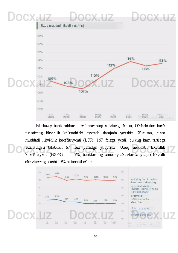 Markaziy   bank   rahbari   o‘rinbosarining   so‘zlariga   ko‘ra,   O‘zbekiston   bank
tizimining   likvidlik   ko‘rsatkichi   «yetarli   darajada   yaxshi».   Xususan,   qisqa
muddatli   likvidlik   koeffitsiyenti   (LCR)   167   foizga   yetdi,   bu   eng   kam   tartibga
solinadigan   talabdan   67   foiz   punktga   yuqoridir.   Uzoq   muddatli   likvidlik
koeffitsiyenti   (NSFR)   —   113%,   banklarning   umumiy   aktivlarida   yuqori   likvidli
aktivlarning ulushi 15% ni   tashkil qiladi.
26 