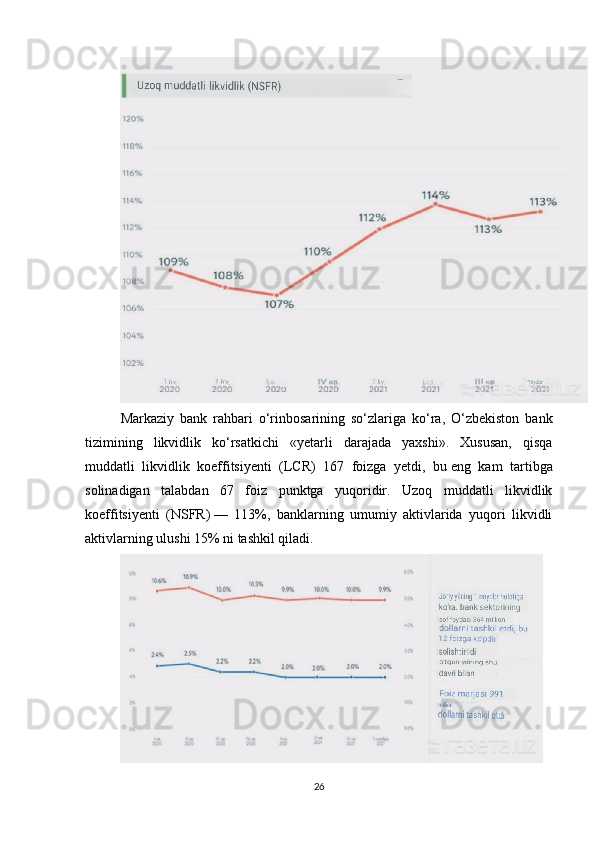 Markaziy   bank   rahbari   o‘rinbosarining   so‘zlariga   ko‘ra,   O‘zbekiston   bank
tizimining   likvidlik   ko‘rsatkichi   «yetarli   darajada   yaxshi».   Xususan,   qisqa
muddatli   likvidlik   koeffitsiyenti   (LCR)   167   foizga   yetdi,   bu   eng   kam   tartibga
solinadigan   talabdan   67   foiz   punktga   yuqoridir.   Uzoq   muddatli   likvidlik
koeffitsiyenti   (NSFR)   —   113%,   banklarning   umumiy   aktivlarida   yuqori   likvidli
aktivlarning ulushi 15% ni   tashkil qiladi.
26