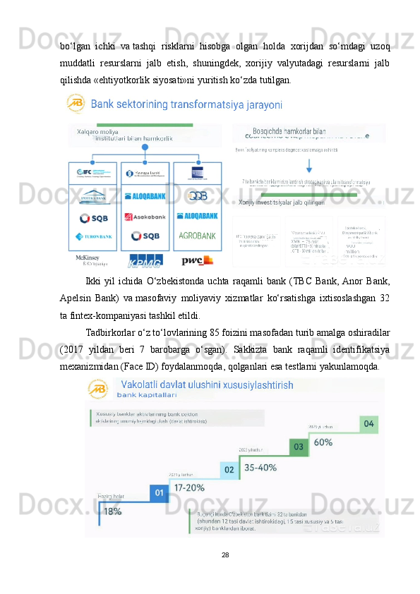 bo‘lgan   ichki   va   tashqi   risklarni   hisobga   olgan   holda   xorijdan   so‘mdagi   uzoq
muddatli   resurslarni   jalb   etish,   shuningdek,   xorijiy   valyutadagi   resurslarni   jalb
qilishda «ehtiyotkorlik siyosati»ni yuritish ko‘zda tutilgan.
Ikki   yil   ichida   O‘zbekistonda   uchta   raqamli   bank   (TBC   Bank,   Anor   Bank,
Apelsin   Bank)   va   masofaviy   moliyaviy   xizmatlar   ko‘rsatishga   ixtisoslashgan   32
ta   fintex-kompaniyasi tashkil etildi.
Tadbirkorlar o‘z to‘lovlarining 85 foizini masofadan turib amalga oshiradilar
(2017   yildan   beri   7   barobarga   o‘sgan).   Sakkizta   bank   raqamli   identifikatsiya
mexanizmidan (Face ID) foydalanmoqda, qolganlari esa testlarni yakunlamoqda.
28 