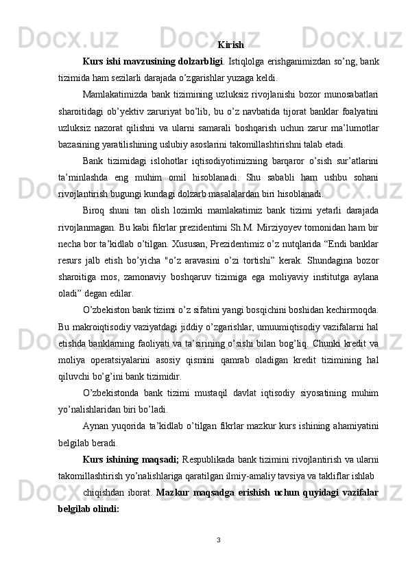 Kirish
Kurs ishi mavzusining dolzarbligi .   Istiqlolga erishganimizdan so’ng, bank
tizimida ham sezilarli darajada o’zgarishlar yuzaga keldi. 
Mamlakatimizda   bank   tizimining   uzluksiz   rivojlanishi   bozor   munosabatlari
sharoitidagi   ob’yektiv   zaruriyat   bo’lib,   bu   o’z   navbatida   tijorat   banklar   foalyatini
uzluksiz   nazorat   qilishni   va   ularni   samarali   boshqarish   uchun   zarur   ma’lumotlar
bazasining yaratilishining uslubiy asoslarini takomillashtirishni talab etadi. 
Bank   tizimidagi   islohotlar   iqtisodiyotimizning   barqaror   o’sish   sur’atlarini
ta’minlashda   eng   muhim   omil   hisoblanadi.   Shu   sababli   ham   ushbu   sohani
rivojlantirish bugungi kundagi dolzarb masalalardan biri hisoblanadi.
Biroq   shuni   tan   olish   lozimki   mamlakatimiz   bank   tizimi   yetarli   darajada
rivojlanmagan. Bu kabi fikrlar prezidentimi Sh.M. Mirziyoyev tomonidan ham bir
necha bor ta’kidlab o’tilgan. Xususan, Prezidentimiz o’z nutqlarida “Endi banklar
resurs   jalb   etish   bo’yicha   "o’z   aravasini   o’zi   tortishi”   kerak.   Shundagina   bozor
sharoitiga   mos,   zamonaviy   boshqaruv   tizimiga   ega   moliyaviy   institutga   aylana
oladi” degan edilar.
O’zbekiston bank tizimi o’z sifatini yangi bosqichini boshidan kechirmoqda.
Bu makroiqtisodiy vaziyatdagi jiddiy o’zgarishlar, umuumiqtisodiy vazifalarni hal
etishda banklarning faoliyati va ta’sirining o’sishi  bilan bog’liq. Chunki  kredit va
moliya   operatsiyalarini   asosiy   qismini   qamrab   oladigan   kredit   tizimining   hal
qiluvchi bo’g’ini bank tizimidir. 
O’zbekistonda   bank   tizimi   mustaqil   davlat   iqtisodiy   siyosatining   muhim
yo’nalishlaridan biri bo’ladi.
Aynan  yuqorida  ta’kidlab  o’tilgan  fikrlar  mazkur  kurs  ishining  ahamiyatini
belgilab beradi.
Kurs ishining maqsadi;  Respublikada bank tizimini rivojlantirish va ularni
takomillashtirish yo’nalishlariga qaratilgan ilmiy-amaliy tavsiya va takliflar ishlab 
chiqishdan   iborat.   Mazkur   maqsadga   erishish   uchun   quyidagi   vazifalar
belgilab olindi:
3 