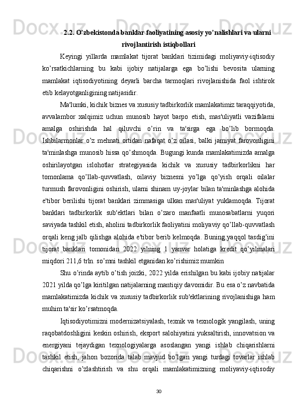 2.2. O’zbekistonda banklar faoliyatining asosiy yo’nalishlari va ularni
rivojlantirish istiqbollari
Keyingi   yillarda   mamlakat   tijorat   banklari   tizimidagi   moliyaviy-iqtisodiy
ko’rsatkichlarning   bu   kabi   ijobiy   natijalarga   ega   bo’lishi   bevosita   ularning
mamlakat   iqtisodiyotining   deyarli   barcha   tarmoqlari   rivojlanishida   faol   ishtirok
etib kelayotganligining natijasidir. 
Ma'lumki, kichik biznes va xususiy tadbirkorlik mamlakatimiz taraqqiyotida,
avvalambor   xalqimiz   uchun   munosib   hayot   barpo   etish,   mas'uliyatli   vazifalarni
amalga   oshirishda   hal   qiluvchi   o’rin   va   ta'sirga   ega   bo’lib   bormoqda.
Ishbilarmonlar   o’z   mehnati   ortidan   nafaqat   o’z   oilasi,   balki   jamiyat   farovonligini
ta'minlashga munosib hissa qo’shmoqda. Bugungi kunda mamlakatimizda amalga
oshirilayotgan   islohotlar   strategiyasida   kichik   va   xususiy   tadbirkorlikni   har
tomonlama   qo’llab-quvvatlash,   oilaviy   biznesni   yo’lga   qo’yish   orqali   oilalar
turmush farovonligini oshirish, ularni shinam uy-joylar bilan ta'minlashga alohida
e'tibor   berilishi   tijorat   banklari   zimmasiga   ulkan   mas'uliyat   yuklamoqda.   Tijorat
banklari   tadbirkorlik   sub'ektlari   bilan   o’zaro   manfaatli   munosabatlarni   yuqori
saviyada tashkil etish, aholini tadbirkorlik faoliyatini moliyaviy qo’llab-quvvatlash
orqali keng jalb qilishga alohida e'tibor berib kelmoqda. Buning yaqqol tasdig’ini
tijorat   banklari   tomonidan   2022   yilning   1   yanvar   holatiga   kredit   qo’yilmalari
miqdori 211,6 trln. so’mni tashkil etganidan ko’rishimiz mumkin 
Shu o’rinda aytib o’tish joizki, 2022 yilda erishilgan bu kabi ijobiy natijalar
2021 yilda qo’lga kiritilgan natijalarning mantiqiy davomidir. Bu esa o’z navbatida
mamlakatimizda kichik va xususiy  tadbirkorlik sub'ektlarining rivojlanishiga ham
muhim ta'sir ko’rsatmoqda.
Iqtisodiyotimizni modernizatsiyalash, texnik va texnologik yangilash, uning
raqobatdoshligini keskin oshirish, eksport salohiyatini yuksaltirish, innovatsion va
energiyani   tejaydigan   texnologiyalarga   asoslangan   yangi   ishlab   chiqarishlarni
tashkil   etish,   jahon   bozorida   talab   mavjud   bo’lgan   yangi   turdagi   tovarlar   ishlab
chiqarishni   o’zlashtirish   va   shu   orqali   mamlakatimizning   moliyaviy-iqtisodiy
30 