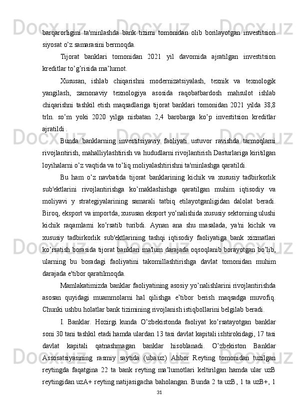 barqarorligini   ta'minlashda   bank   tizimi   tomonidan   olib   borilayotgan   investitsion
siyosat o’z samarasini bermoqda. 
Tijorat   banklari   tomonidan   2021   yil   davomida   ajratilgan   investitsion
kreditlar to’g’risida ma’lumot.
Xususan,   ishlab   chiqarishni   modernizatsiyalash,   texnik   va   texnologik
yangilash,   zamonaviy   texnologiya   asosida   raqobatbardosh   mahsulot   ishlab
chiqarishni   tashkil   etish   maqsadlariga   tijorat   banklari   tomonidan   2021   yilda   38,8
trln.   so’m   yoki   2020   yilga   nisbatan   2,4   barobarga   ko’p   investitsion   kreditlar
ajratildi .
Bunda   banklarning   investitsiyaviy   faoliyati   ustuvor   ravishda   tarmoqlarni
rivojlantirish, mahalliylashtirish va hududlarni rivojlantirish Dasturlariga kiritilgan
loyihalarni o’z vaqtida va to’liq moliyalashtirishni ta'minlashga qaratildi.
Bu   ham   o’z   navbatida   tijorat   banklarining   kichik   va   xususiy   tadbirkorlik
sub'ektlarini   rivojlantirishga   ko’maklashishga   qaratilgan   muhim   iqtisodiy   va
moliyavi   y   strategiyalarining   samarali   tatbiq   etilayotganligidan   dalolat   beradi.
Biroq, eksport va importda, xususan eksport yo’nalishida xususiy sektorning ulushi
kichik   raqamlarni   ko’rsatib   turibdi.   Aynan   ana   shu   masalada,   ya'ni   kichik   va
xususiy   tadbirkorlik   sub'ektlarining   tashqi   iqtisodiy   faoliyatiga   bank   xizmatlari
ko’rsatish borasida tijorat banklari ma'lum darajada oqsoqlanib borayotgan bo’lib,
ularning   bu   boradagi   faoliyatini   takomillashtirishga   davlat   tomonidan   muhim
darajada e'tibor qaratilmoqda. 
Mamlakatimizda banklar faoliyatining asosiy yo’nalishlarini rivojlantirishda
asosan   quyidagi   muammolarni   hal   qilishga   e’tibor   berish   maqsadga   muvofiq.
Chunki ushbu holatlar bank tizimining rivojlanish istiqbollarini belgilab beradi. 
I.   Banklar.   Hozirgi   kunda   O’zbekistonda   faoliyat   ko’rsatayotgan   banklar
soni 30 tani tashkil etadi hamda ulardan 13 tasi davlat kapitali ishtirokidagi, 17 tasi
davlat   kapitali   qatnashmagan   banklar   hisoblanadi.   O’zbekiston   Banklar
Assosatsiyasining   rasmiy   saytida   (uba.uz)   Ahbor   Reyting   tomonidan   tuzilgan
reytingda   faqatgina   22   ta   bank   reyting   ma’lumotlari   keltirilgan   hamda   ular   uzB
reytingidan uzA+ reyting natijasigacha baholangan. Bunda 2 ta uzB, 1 ta uzB+, 1
31 