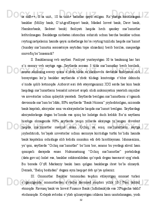 ta   uzB++,   8   ta   uzA,   10   ta   uzA+   baholar   qayd   etilgan.   Ro’yhatga   kiritilmagan
banklar   (Milliy   bank,   O’zAgroEksport   bank,   Madad   Invest   bank,   Davr   bank,
Hamkorbank,   Saderat   bank)   faoliyati   haqida   hech   qanday   ma’lumotlar
keltirilmagan. Banklarga nisbatan ishonchni  oshirish uchun barcha banklar uchun
reyting natijalarini hamda qaysi nisbatlarga ko’ra reyting tuzilishi haqida ma’lumot
(bunday   ma’lumotni   assosatsiya   saytidan   topa   olmadim)   berib   borilsa,   maqsadga
muvofiq bo’lmasmidi? 
II.   Banklarning   veb   saytlari.   Faoliyat   yuritayotgan   30   ta   bankning   har   biri
o’z   rasmiy   veb   saytiga   ega.   Saytlarda   asosan   3   tilda   ma’lumotlar   berib   boriladi,
ammo aholining asosiy qismi  o’zbek tilida so’zlashuvchi  davlatda faoliyatini olib
borayotgan   ko’p   banklar   saytlarida   o’zbek   tilidagi   kontentga   e’tibor   ikkinchi
o’rinda qolib ketmoqda. Axborot asri deb atayotganimiz XXI asrda har kim bank
haqidagi ma’lumotlarni bemalol internet orqali olish imkoniyatini yaratish mijozlar
va investorlar uchun qulaylik yaratadi. Saytlarda berilgan ma’lumotlarni o’rganish
davomida ma’lum bo’ldiki, 80% saytlarda “Bank Nizomi” joylashtirilgan, nizomda
bank kapitali, aksiyalar soni va aksiyadorlar haqida ma’lumot berilgan. Saytlardagi
aksiyadorlarga   degan   bo’limda   esa   qiziq   bir   holatga   duch   keldik.   Ba’zi   saytlarni
hisobga   olmaganda   90%   saytlarda   yaqin   yillarda   aksiyaga   to’langan   divedent
haqida   ma’lumotlar   mavjud   emas.   Ochiq   va   aniq   ma’lumotlarni   saytga
joylashtirish,   bo’lajak   investorlar   uchun   sarmoya   kiritishga   turtki   bo’lishi   hamda
bank  kapitalini   oshishiga   olib   kelishi   mumkin   edi   deb   hisoblayman.   Ishonasizmi,
yo’qmi, saytlarda “Ochiq ma’lumotlar” bo’limi bor, ammo bu yerdagi ahvol ham
qoniqarli   darajada   emas.   Hukumatning   “Ochiq   ma’lumotlar”   portalidagi
(data.gov.uz) holat esa, banklar oshkoralikdan qo’rqadi degan taassurot uyg’otadi.
Bu   borada   O’zR   Markaziy   banki   ham   qolgan   banklarga   ibrat   bo’la   olmaydi.
Demak, “Baliq boshidan” degani ayni haqiqat deb qo’ya qolamiz. 
III.   Omonotlar.   Banklar   tomonidan   taqdim   etilayotgan   omonat   turlari
o’rganilganda,   omonotlardan   o’rtacha   daromad   miqdori   yillik   10-17%ni   tashkil
etmoqda. Ravnaq bank va Invest Finance Bank (Infinbank)da esa 20%gacha taklif
etishmoqda. Kelajak avlodni o’ylab qilinayotgan ishlarni ham unutishmagan, yosh
32 