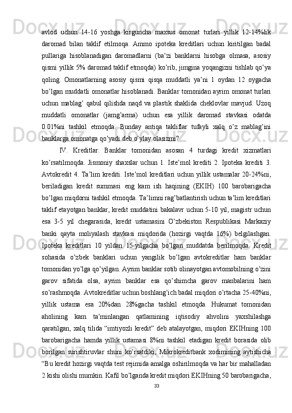 avlod   uchun   14-16   yoshga   kirguncha   maxsus   omonat   turlari   yillik   12-14%lik
daromad   bilan   taklif   etilmoqa.   Ammo   ipoteka   kreditlari   uchun   kiritilgan   badal
pullariga   hisoblanadigan   daromadlarni   (ba’zi   banklarni   hisobga   olmasa,   asosiy
qismi yillik 5% daromad taklif etmoqda) ko’rib, jimgina yoqangizni tishlab qo’ya
qoling.   Omonatlarning   asosiy   qismi   qisqa   muddatli   ya’ni   1   oydan   12   oygacha
bo’lgan muddatli omonatlar hisoblanadi. Banklar tomonidan ayrim omonat turlari
uchun   mablag’   qabul   qilishda   naqd   va   plastik   shaklida   cheklovlar   mavjud.   Uzoq
muddatli   omonatlar   (jamg’arma)   uchun   esa   yillik   daromad   stavkasi   odatda
0.01%ni   tashkil   etmoqda.   Bunday   antiqa   takliflar   tufayli   xalq   o’z   mablag’ini
banklarga omonatga qo’yadi deb o’ylay olasizmi? 
IV.   Kreditlar.   Banklar   tomonidan   asosan   4   turdagi   kredit   xizmatlari
ko’rsatilmoqda.   Jismoniy   shaxslar   uchun   1.   Iste’mol   krediti   2.   Ipoteka   krediti   3.
Avtokredit  4. Ta’lim  krediti. Iste’mol  kreditlari uchun yillik ustamalar  20-24%ni,
beriladigan   kredit   summasi   eng   kam   ish   haqining   (EKIH)   100   barobarigacha
bo’lgan miqdorni tashkil etmoqda. Ta’limni rag’batlantirish uchun ta’lim kreditlari
taklif etayotgan banklar, kredit muddatini bakalavr uchun 5-10 yil, magistr uchun
esa   3-5   yil   chegarasida,   kredit   ustamasini   O’zbekiston   Respublikasi   Markaziy
banki   qayta   moliyalash   stavkasi   miqdorida   (hozirgi   vaqtda   16%)   belgilashgan.
Ipoteka   kreditlari   10   yildan   15-yilgacha   bo’lgan   muddatda   berilmoqda.   Kredit
sohasida   o’zbek   banklari   uchun   yangilik   bo’lgan   avtokreditlar   ham   banklar
tomonidan yo’lga qo’yilgan. Ayrim banklar sotib olinayotgan avtomobilning o’zini
garov   sifatida   olsa,   ayrim   banklar   esa   qo’shimcha   garov   manbalarini   ham
so’rashmoqda. Avtokreditlar uchun boshlang’ich badal miqdori o’rtacha 25-40%ni,
yillik   ustama   esa   20%dan   28%gacha   tashkil   etmoqda.   Hukumat   tomonidan
aholining   kam   ta’minlangan   qatlamining   iqtisodiy   ahvolini   yaxshilashga
qaratilgan,   xalq   tilida   “imtiyozli   kredit”   deb   atalayotgan,   miqdori   EKIHning   100
barobarigacha   hamda   yillik   ustamasi   8%ni   tashkil   etadigan   kredit   borasida   olib
borilgan   surishtiruvlar   shuni   ko’rsatdiki,   Mikrokreditbank   xodimining   aytishicha
“Bu kredit hozirgi vaqtda test rejimida amalga oshirilmoqda va har bir mahalladan
2 kishi olishi mumkin. Kafil bo’lganda kredit miqdori EKIHning 50 barobarigacha,
33 