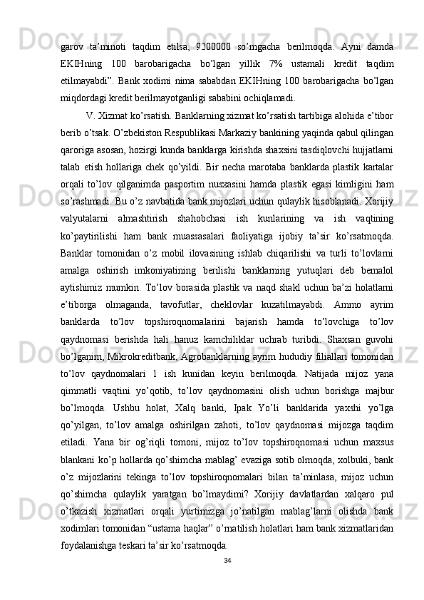 garov   ta’minoti   taqdim   etilsa,   9200000   so’mgacha   berilmoqda.   Ayni   damda
EKIHning   100   barobarigacha   bo’lgan   yillik   7%   ustamali   kredit   taqdim
etilmayabdi”.   Bank   xodimi   nima   sababdan   EKIHning   100   barobarigacha   bo’lgan
miqdordagi kredit berilmayotganligi sababini ochiqlamadi. 
V. Xizmat ko’rsatish. Banklarning xizmat ko’rsatish tartibiga alohida e’tibor
berib o’tsak. O’zbekiston Respublikasi Markaziy bankining yaqinda qabul qilingan
qaroriga asosan, hozirgi kunda banklarga kirishda shaxsini tasdiqlovchi hujjatlarni
talab   etish   hollariga   chek   qo’yildi.   Bir   necha   marotaba   banklarda   plastik   kartalar
orqali   to’lov   qilganimda   pasportim   nusxasini   hamda   plastik   egasi   kimligini   ham
so’rashmadi. Bu o’z navbatida bank mijozlari uchun qulaylik hisoblanadi. Xorijiy
valyutalarni   almashtirish   shahobchasi   ish   kunlarining   va   ish   vaqtining
ko’paytirilishi   ham   bank   muassasalari   faoliyatiga   ijobiy   ta’sir   ko’rsatmoqda.
Banklar   tomonidan   o’z   mobil   ilovasining   ishlab   chiqarilishi   va   turli   to’lovlarni
amalga   oshirish   imkoniyatining   berilishi   banklarning   yutuqlari   deb   bemalol
aytishimiz   mumkin.   To’lov  borasida   plastik   va   naqd   shakl   uchun  ba’zi   holatlarni
e’tiborga   olmaganda,   tavofutlar,   cheklovlar   kuzatilmayabdi.   Ammo   ayrim
banklarda   to’lov   topshiroqnomalarini   bajarish   hamda   to’lovchiga   to’lov
qaydnomasi   berishda   hali   hanuz   kamchiliklar   uchrab   turibdi.   Shaxsan   guvohi
bo’lganim, Mikrokreditbank, Agrobanklarning ayrim hududiy filiallari  tomonidan
to’lov   qaydnomalari   1   ish   kunidan   keyin   berilmoqda.   Natijada   mijoz   yana
qimmatli   vaqtini   yo’qotib,   to’lov   qaydnomasini   olish   uchun   borishga   majbur
bo’lmoqda.   Ushbu   holat,   Xalq   banki,   Ipak   Yo’li   banklarida   yaxshi   yo’lga
qo’yilgan,   to’lov   amalga   oshirilgan   zahoti,   to’lov   qaydnomasi   mijozga   taqdim
etiladi.   Yana   bir   og’riqli   tomoni,   mijoz   to’lov   topshiroqnomasi   uchun   maxsus
blankani ko’p hollarda qo’shimcha mablag’ evaziga sotib olmoqda, xolbuki, bank
o’z   mijozlarini   tekinga   to’lov   topshiroqnomalari   bilan   ta’minlasa,   mijoz   uchun
qo’shimcha   qulaylik   yaratgan   bo’lmaydimi?   Xorijiy   davlatlardan   xalqaro   pul
o’tkazish   xizmatlari   orqali   yurtimizga   jo’natilgan   mablag’larni   olishda   bank
xodimlari tomonidan “ustama haqlar” o’rnatilish holatlari ham bank xizmatlaridan
foydalanishga teskari ta’sir ko’rsatmoqda. 
34 