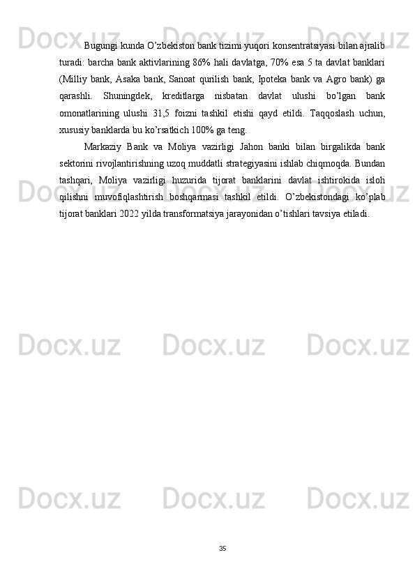 Bugungi kunda O’zbekiston bank tizimi yuqori konsentratsiyasi bilan ajralib
turadi: barcha bank aktivlarining 86% hali davlatga, 70% esa 5 ta davlat  banklari
(Milliy   bank,   Asaka   bank,   Sanoat   qurilish   bank,   Ipoteka   bank   va   Agro   bank)   ga
qarashli.   Shuningdek,   kreditlarga   nisbatan   davlat   ulushi   bo’lgan   bank
omonatlarining   ulushi   31,5   foizni   tashkil   etishi   qayd   etildi.   Taqqoslash   uchun,
xususiy banklarda bu ko’rsatkich 100% ga teng. 
Markaziy   Bank   va   Moliya   vazirligi   Jahon   banki   bilan   birgalikda   bank
sektorini rivojlantirishning uzoq muddatli strategiyasini ishlab chiqmoqda. Bundan
tashqari,   Moliya   vazirligi   huzurida   tijorat   banklarini   davlat   ishtirokida   isloh
qilishni   muvofiqlashtirish   boshqarmasi   tashkil   etildi.   O’zbekistondagi   ko’plab
tijorat banklari 2022 yilda transformatsiya jarayonidan o’tishlari tavsiya etiladi.
35 