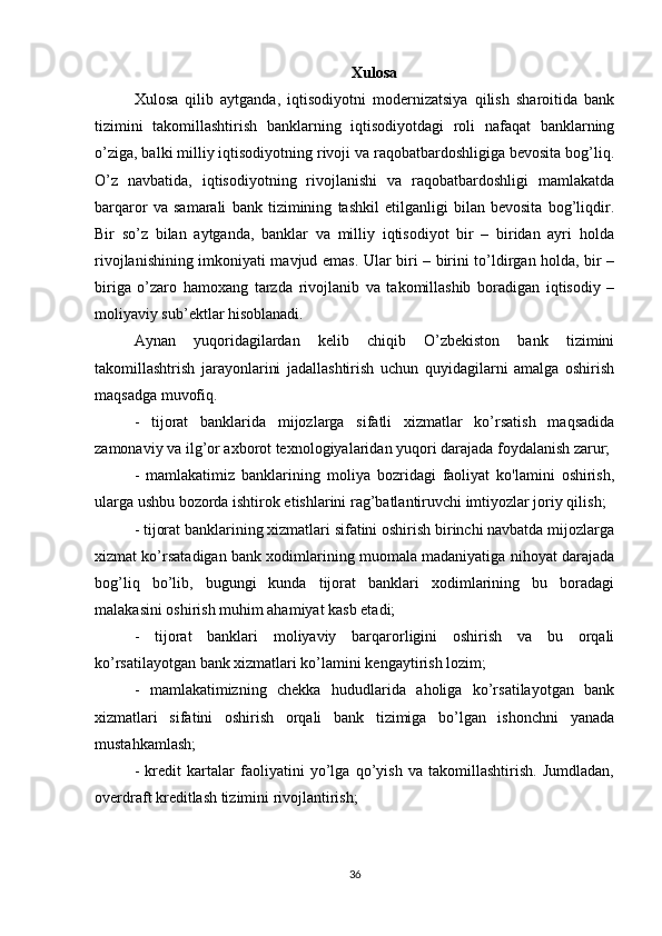 Xulosa
Xulosa   qilib   aytganda,   iqtisodiyotni   modernizatsiya   qilish   sharoitida   bank
tizimini   takomillashtirish   banklarning   iqtisodiyotdagi   roli   nafaqat   banklarning
o’ziga, balki milliy iqtisodiyotning rivoji va raqobatbardoshligiga bevosita bog’liq.
O’z   navbatida,   iqtisodiyotning   rivojlanishi   va   raqobatbardoshligi   mamlakatda
barqaror   va   samarali   bank   tizimining   tashkil   etilganligi   bilan   bevosita   bog’liqdir.
Bir   so’z   bilan   aytganda,   banklar   va   milliy   iqtisodiyot   bir   –   biridan   ayri   holda
rivojlanishining imkoniyati mavjud emas. Ular biri – birini to’ldirgan holda, bir –
biriga   o’zaro   hamoxang   tarzda   rivojlanib   va   takomillashib   boradigan   iqtisodiy   –
moliyaviy sub’ektlar hisoblanadi. 
Aynan   yuqoridagilardan   kelib   chiqib   O’zbekiston   bank   tizimini
takomillashtrish   jarayonlarini   jadallashtirish   uchun   quyidagilarni   amalga   oshirish
maqsadga muvofiq.
-   tijorat   banklarida   mijozlarga   sifatli   xizmatlar   ko’rsatish   maqsadida
zamonaviy va ilg’or axborot texnologiyalaridan yuqori darajada foydalanish zarur;
-   mamlakatimiz   banklarining   moliya   bozridagi   faoliyat   ko'lamini   oshirish,
ularga ushbu bozorda ishtirok etishlarini rag’batlantiruvchi imtiyozlar joriy qilish;
- tijorat banklarining xizmatlari sifatini oshirish birinchi navbatda mijozlarga
xizmat ko’rsatadigan bank xodimlarining muomala madaniyatiga nihoyat darajada
bog’liq   bo’lib,   bugungi   kunda   tijorat   banklari   xodimlarining   bu   boradagi
malakasini oshirish muhim ahamiyat kasb etadi;
-   tijorat   banklari   moliyaviy   barqarorligini   oshirish   va   bu   orqali
ko’rsatilayotgan bank xizmatlari ko’lamini kengaytirish lozim;
-   mamlakatimizning   chekka   hududlarida   aholiga   ko’rsatilayotgan   bank
xizmatlari   sifatini   oshirish   orqali   bank   tizimiga   bo’lgan   ishonchni   yanada
mustahkamlash;
-   kredit   kartalar   faoliyatini   yo’lga   qo’yish   va   takomillashtirish.   Jumdladan,
overdraft kreditlash tizimini rivojlantirish;
36 