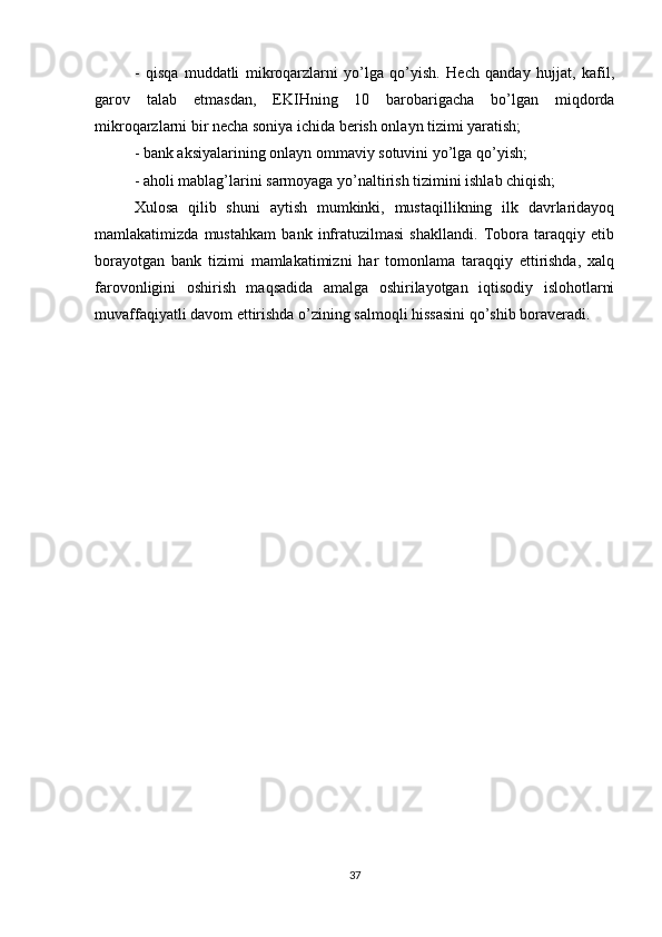 -   qisqa   muddatli   mikroqarzlarni   yo’lga   qo’yish.   Hech   qanday   hujjat,   kafil,
garov   talab   etmasdan,   EKIHning   10   barobarigacha   bo’lgan   miqdorda
mikroqarzlarni bir necha soniya ichida berish onlayn tizimi yaratish;
- bank aksiyalarining onlayn ommaviy sotuvini yo’lga qo’yish;
- aholi mablag’larini sarmoyaga yo’naltirish tizimini ishlab chiqish;
Xulosa   qilib   shuni   aytish   mumkinki,   mustaqillikning   ilk   davrlaridayoq
mamlakatimizda   mustahkam   bank   infratuzilmasi   shakllandi.   Tobora   taraqqiy   etib
borayotgan   bank   tizimi   mamlakatimizni   har   tomonlama   taraqqiy   ettirishda,   xalq
farovonligini   oshirish   maqsadida   amalga   oshirilayotgan   iqtisodiy   islohotlarni
muvaffaqiyatli davom ettirishda o’zining salmoqli hissasini qo’shib boraveradi. 
37 